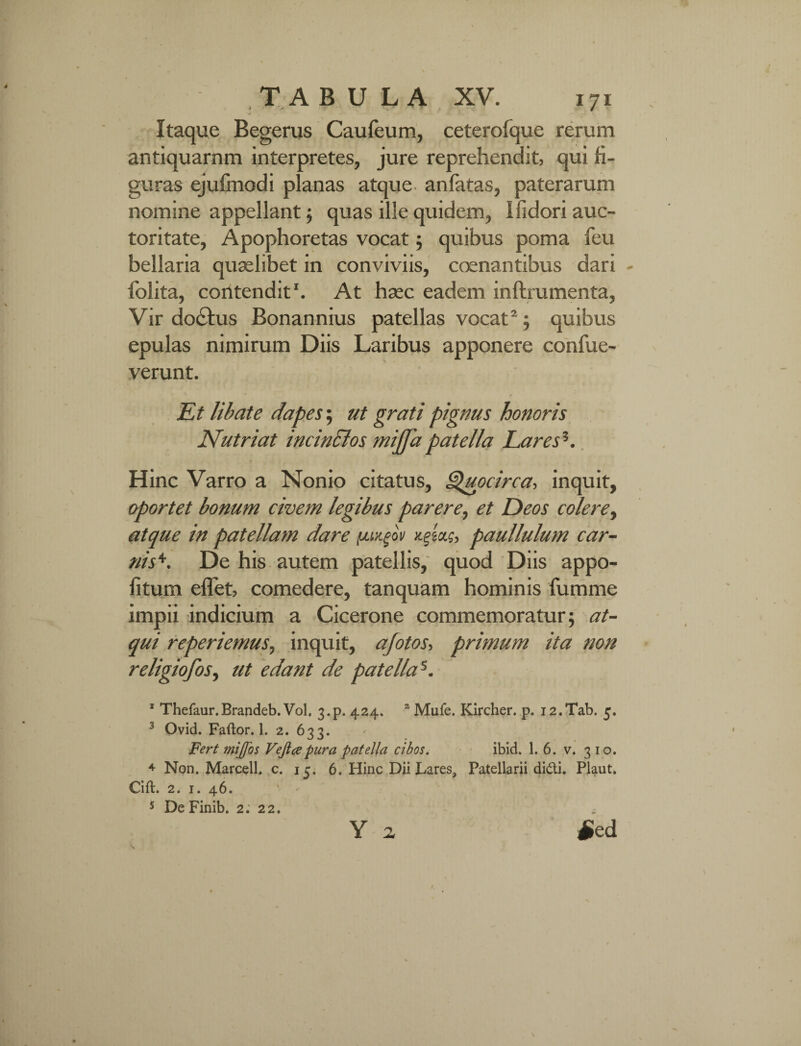 Itaque Begerus Caufeum, ceterofque rerum antiquarnm interpretes, jure reprehendit, qui fi¬ guras ejufmodi planas atque anlatas, paterarum nomine appellant ; quas ille quidem, Ifidori auc¬ toritate, Apophoretas vocat; quibus poma feu bellaria quaslibet in conviviis, coenantibus dari - folita, contendit1. At hasc eadem inftrumenta, Vir doctus Bonannius patellas vocat2; quibus epulas nimirum Diis Laribus apponere confue- verunt. e Et libate dapes; ut grati pignus honoris Nutriat incinclos mijfa patella Lares1. Hinc Varro a Nonio citatus, Qupcirca, inquit, oportet bonum civem legibus parere, et Deos colere, atque in patellam dare puxgot/ paullulum car- nis+. De his autem patellis, quod Diis appo- fitum effet, comedere, tanquam hominis fumme impii indicium a Cicerone commemoratur; at¬ qui reperiemus, inquit, afotos, primum ita non religiofos, ut edant de patella5. 1 Thefaur.Brandeb. Vol. 3.p. 424. z Mufe. Kircher. p. i2.Tab. 5. 3 Ovid. Faftor. 1. 2. 633. Fert mijjos Veji ce pura patella cibos. ibid. 1. 6. v. 310. 4 Non. Marcell. c. 15. 6. Hinc Dii Lares, Patellarii didi. Plaut. Cift. 2. 1. 46. 5 DeFinib. 2. 22. Y a £ed