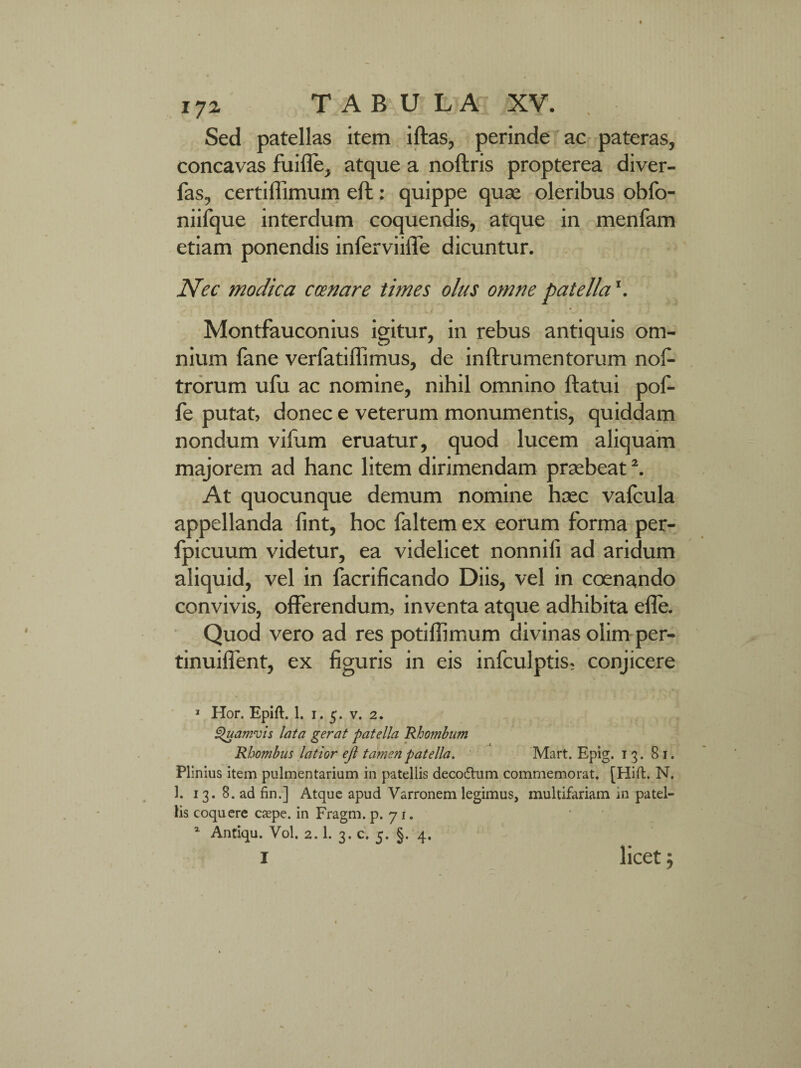 1JZ TABU L A XV. Sed patellas item iftas, perinde ac pateras, concavas fuifle, atque a noftris propterea diver- fas, certiffimum eft: quippe quse oleribus obfo- niifque interdum coquendis, atque in menfam etiam ponendis inferviiffe dicuntur. Nec modica ccenare times olus omne patella\ Montfauconius igitur, in rebus antiquis om¬ nium fane verfatiffimus, de inftrumentorum nos¬ trorum ufu ac nomine, nihil omnino ftatui pof- fe putat, donec e veterum monumentis, quiddam nondum vifum eruatur, quod lucem aliquam majorem ad hanc litem dirimendam praebeat \ At quocunque demum nomine haec vafcula appellanda fint, hoc faltem ex eorum forma per- fpicuum videtur, ea videlicet nonniii ad aridum aliquid, vel in facrificando Diis, vel in coenando convivis, offerendum, inventa atque adhibita efle. Quod vero ad res potiftimum divinas olim per- tinuiffent, ex figuris in eis infculptis, conjicere 1 Hor. Epift. 1. 1.5. v. 2. Quamvis lata gerat patella Rhombum Rhombus latior eft tamen patella. Mart. Epig. 13. 81. Plinius item pulmentarium in patellis decodlum commemorat. [Hift. N. 1. 13. 8. ad fin.] Atque apud Varronem legimus, multifariam in patel¬ lis coquere caepe. in Fragm. p. 71. 1 Antiqu. Vol. 2.1. 3. c. 5. §. 4. 1 licet; \ I