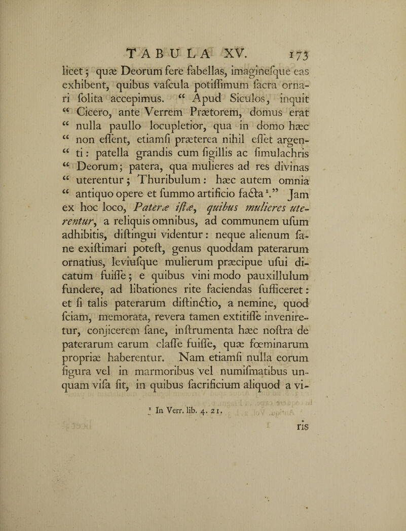 licet; qua; Deorum fere fabellas, imaginefque eas exhibent, quibus vafcula potiffimum facra orna¬ ri folita accepimus. “ Apud Siculos, inquit “ Cicero, ante Verrem Praetorem, domus erat “ nulla paullo locupletior, qua in domo haec (C non edent, etiamfi praeterea nihil e flet argen- “ ti: patella grandis cum figillis ac fimulachris “ Deorum; patera, qua mulieres ad res divinas “ uterentur; Thuribulum: haec autem omnia “ antiquo opere et fummo artificio fa£taV’ Jam ex hoc loco, Patera ifla, quibus mulieres ute¬ rentur, a reliquis omnibus, ad communem ufum adhibitis, diftingui videntur: neque alienum fa- ne exiftimari poteft, genus quoddam paterarum ornatius, leviufque mulierum praecipue ufui di¬ catum fuilfe; e quibus vini modo pauxillulum fundere, ad libationes rite faciendas fufficeret: et fi talis paterarum diftin&io, a nemine, quod fciam, memorata, revera tamen extitilfe invenire¬ tur, conjicerem fane, inftrumenta haec noftra de paterarum earum claffe fuiffe, quae foeminarum propriae haberentur. Nam etiamfi nulla eorum figura vel in marmoribus vel numifmatibus un¬ quam vifa fit, in quibus facrificium aliquod a vi-
