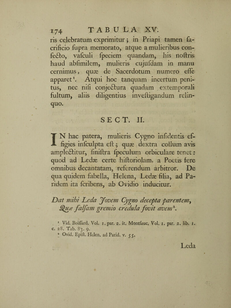 ris celebratum exprimitur; in Priapi tamen fa- crificio fupra memorato, atque a mulieribus con¬ fecto, vafculi fpeciem quandam, his noftris haud abfimilem, mulieris cujufdam in manu cernimus, quas de Sacerdotum numero efle apparet1. Atqui hoc tanquam incertum peni¬ tus, nec nili conjectura quadam extemporali fultum, aliis diligentius inveftigandum relin¬ quo. S E C T. II. [ N hac patera, mulieris Cygno infidentls ef¬ figies infculpta eft; quas dextra collum avis ampleCtitur, finiftra fpeculum orbiculare tenet: quod ad Ledas certe hiftoriolam, a Poetis fere omnibus decantatam, referendum arbitror. De qua quidem fabella, Helena, Ledas filia, ad Pa¬ ri dem ita fcribens, ab Ovidio inducitur. Dat mihi Leda Jovem Cygno decepta parentem, QjUie falfam gremio credula fervit avem2. 1 Vid. BoifTard. Vol. i. par. 2. it. Montfauc. Vol. 1. par. 2. lib. 1. c. 28. Tab. 83. 9. 4 Ovid. Epift. Helen. ad Parid. v. 55. Leda