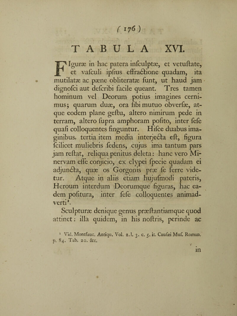 ( I7$ ) ' TABULA XVI. Figurae in hac patera infculptae, et vetuftate, et vafculi ipfius effractione quadam, ita mutilatae ac paene obliteratae funt, ut haud jam dignofci aut defcribi facile queant. Tres tamen hominum vel Deorum potius imagines cerni¬ mus 5 quarum duae, ora fibi mutuo obverfae, at¬ que eodem plane geftu, altero nimirum pede in terram, altero fupra amphoram polito, inter fefe quali colloquentes finguntur. Hifce duabus ima¬ ginibus, tertia item media interjecta eft, figura fcilicet muliebris fedens, cujus ima tantum pars jam reftat, reliqua penitus deleta: hanc vero Mi¬ nervam efle conjicio, ex clypei fpecie quadam ei adjun£ta, quae os Gorgonis prae fe ferre vide¬ tur. Atque in aliis etiam hujufmodi pateris, Heroum interdum Deorumque figuras, hac ea¬ dem pofitura, inter fefe colloquentes animad¬ verti1. Sculpturae denique genus praeltantiamque quod attinet: illa quidem, in his noltris, perinde ac 1 Vid. Montfauc. Antiqu. Vol. 2.1. 3. c. 5. it. Caufaei Muf. Roman. p. 84. Tab. 2o. 6cc.
