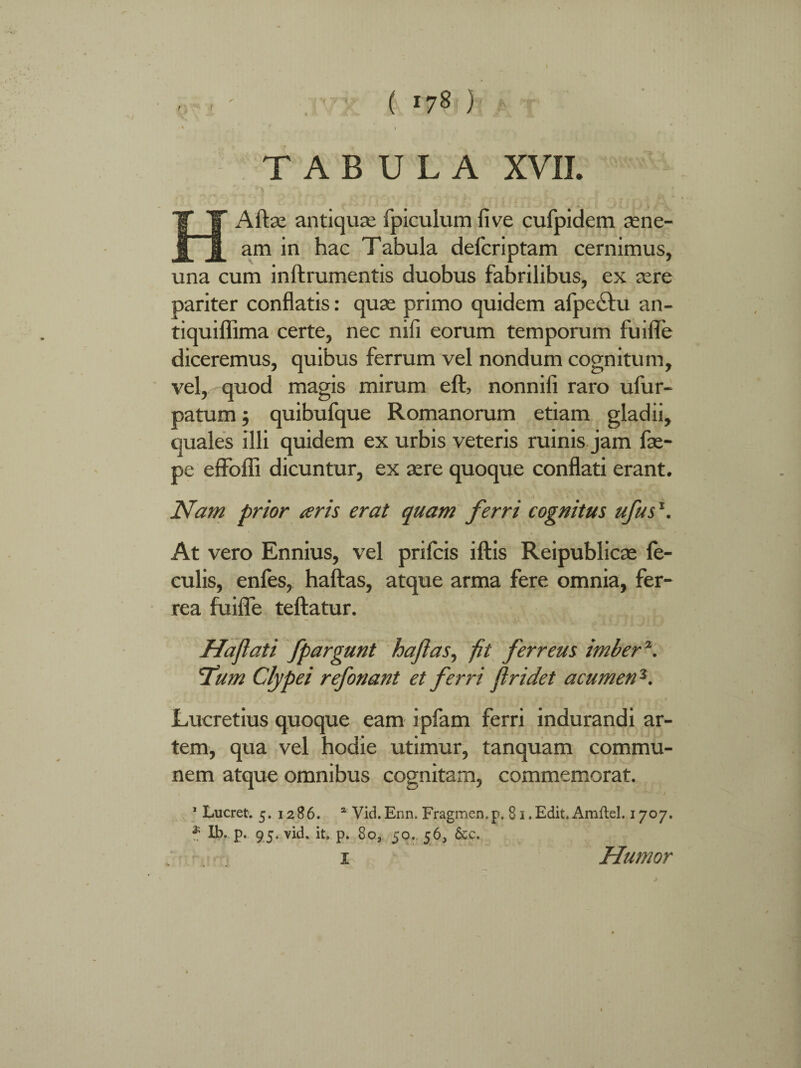 HA it se antiquae fpiculum live cufpidem iEne¬ am in hac Tabula defcriptam cernimus, una cum inftrumentis duobus fabrilibus, ex sere pariter conflatis: quae primo quidem afpe&u an- tiquiflima certe, nec nifi eorum temporum fuifle diceremus, quibus ferrum vel nondum cognitum, vel, quod magis mirum eft, nonnifi raro ufur- patum; quibufque Romanorum etiam gladii, quales illi quidem ex urbis veteris ruinis jam fse- pe effoffi dicuntur, ex aere quoque conflati erant. Nam prior aris erat quam ferri cognitus ufus1. At vero Ennius, vel prifcis iftis Reipublicse fe¬ culis, enfes, haftas, atque arma fere omnia, fer¬ rea fuifle teftatur. Hajlati fpargunt haftas, fit ferreus imber \ 'Tum Clypei refonant et ferri fi ridet acumen3. Lucretius quoque eam ipfam ferri indurandi ar¬ tem, qua vel hodie utimur, tanquam commu¬ nem atque omnibus cognitam, commemorat. ^ - l 1 Lucret. 5. 1286. a Vid.Enn. Fragmen.p. 81 .Edit. Amflel. 1707. ? Ib.. p. 95. vid. it. p. 80, 50. 56, &c. 1 Humor