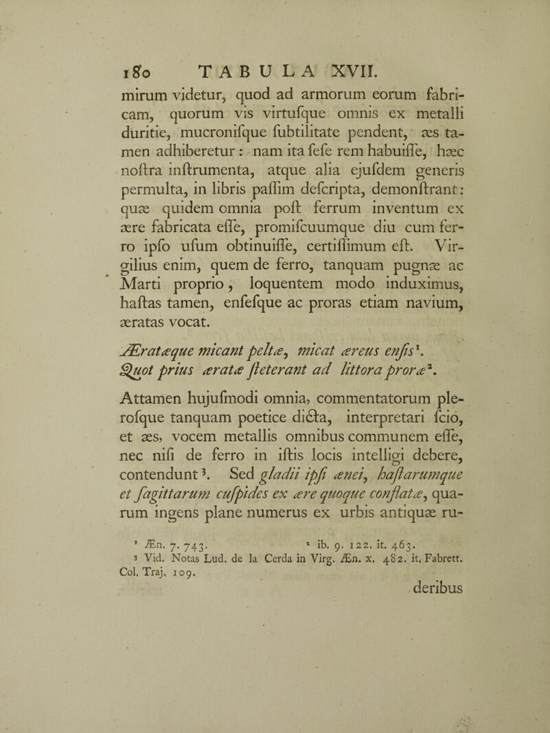 mirum videtur, quod ad armorum eorum fabri¬ cam, quorum vis virtufque omnis ex metalli duritie, mucronifque fubtilitate pendent, res ta¬ men adhiberetur : nam ita fefe rem habuifle, haec noftra inftrumenta, atque alia ejufdem generis permulta, in libris paffim defcripta, demonftrant: quae quidem omnia poft ferrum inventum ex aere fabricata efle, promifcuumque diu cum fer¬ ro ipfo ufum obtinuifle, certifiimum eft. Vir- gilius enim, quem de ferro, tanquam pugnae ac Marti proprio, loquentem modo induximus, haftas tamen, enfefque ac proras etiam navium, aeratas vocat. JErataque micant pelta, micat a reus enflsx. Quot prius arata fleterant ad littora prora1. Attamen hujufmodi omnia, commentatorum ple- rofque tanquam poetice di&a, interpretari fcio, et aes, vocem metallis omnibus communem efle, nec nifi de ferro in iftis locis intelligi debere, contendunt3. Sed gladii ipfi anei, haflarumque et fagittarum cufpides ex are quoque conflata, qua¬ rum ingens plane numerus ex urbis antiquae ru- 1 iEn. 7. 743. 1 ib. 9. 122. it. 463. 3 Vid. Notas Lud. de la Cerda in Virg. JEn. x. 482. it. Fabrett. Coi. Traj. 109. deribus