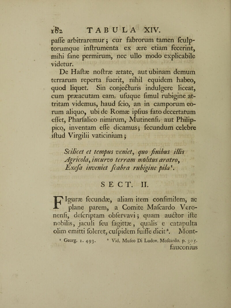 pafie arbitraremur; cur fabrorum tamen fculp- torumque inftrumenta ex aere etiam fecerint, mihi fane permirum, nec ullo modo explicabile videtur. De Hafbe noftrse setate, autubinam demum terrarum reperta fuerit, nihil equidem habeo, quod liquet. Sin conjecturis indulgere liceat, cum praeacutam eam, ufuque fimul rubigine at¬ tritam videmus, haud fcio, an in camporum eo¬ rum aliquo, ubi de Romae ipfius fato decertatum effet, Pharfalico nimirum, Mutinenli, aut Philip¬ pico, inventam efle dicamus; fecundum celebre iftud Virgilii vaticinium; Scilicet et tempus veniet, quo finibus illis Agricola, incurvo terram molitus aratro, Kxefa inveniet fcabra rubigine pila1. S E C T. II. Figurae fecundae, aliam item confimilem, ac plane parem, a Comite Malcardo Vero- nenli, deicnptam obfervavi; quam auCtor ille nobilis, jaculi feu fagittae, qualis e catapulta olim emitti foleret, cufpidem fuilTe dicit3. Mont- 1 Georg. i. 493. * Vid. Mufeo Di Ludov. Mofcardo. p. 305. fauconius