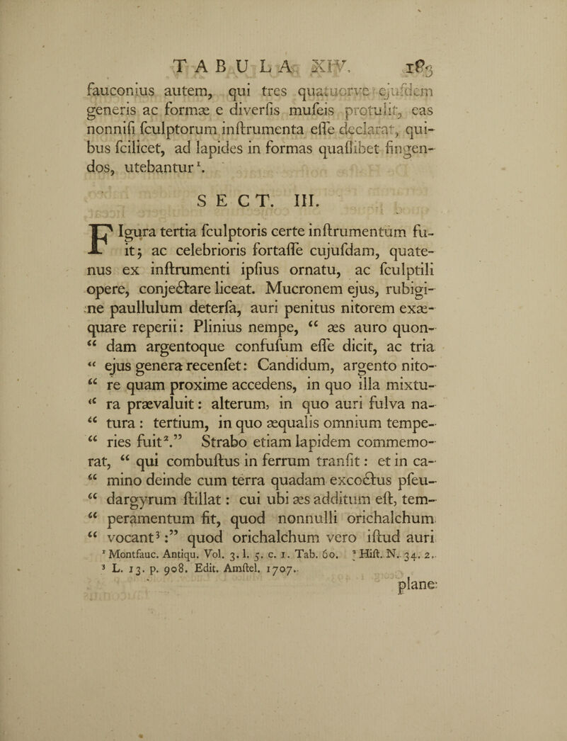 TAB U {L A; i KW, iP> faucomus autem, qui tres quatuorye ejufdem generis ac formae e divertis mufeis protulit, eas nonnifi Iculptorum inftrumenta elTe declarat, qui¬ bus fcilicet, ad lapides in formas quallibet fingen¬ dos, utebantur1. S E CT. III. 'i u . v Figura tertia fculptoris certe inftrumentum fu¬ it j ac celebrioris fortafle cujufdam, quate¬ nus ex inftrumenti ipfius ornatu, ac fculptili opere, conjectare liceat. Mucronem ejus, rubigi- rne paullulum deterfa, auri penitus nitorem exae¬ quare reperii: Plinius nempe, ‘c aes auro quon¬ dam argentoque confufum elfe dicit, ac tria ejus genera recenfet: Candidum, argento nito¬ re quam proxime accedens, in quo illa mixtu¬ ra praevaluit: alterum, in quo auri fulva na¬ tura : tertium, in quo aequalis omnium tempe¬ ries fuit2.” Strabo etiam lapidem commemo¬ rat, “ qui combuftus in ferrum tranfit: et in ca¬ mino deinde cum terra quadam excoctus pfeu- dargyrum ftillat: cui ubi aes additum eft, tem¬ peramentum fit, quod nonnulli orichalchum “ vocant3quod orichalchum vero iftud auri IMontfauc. Antiqu. Vol. 3.1. 5. c. 1. Tab. 60. N..34, 2,. 3 L. 13. p. 908. Edit. Amftel. 1707.. a <c €C ii ii ii ii ii ii