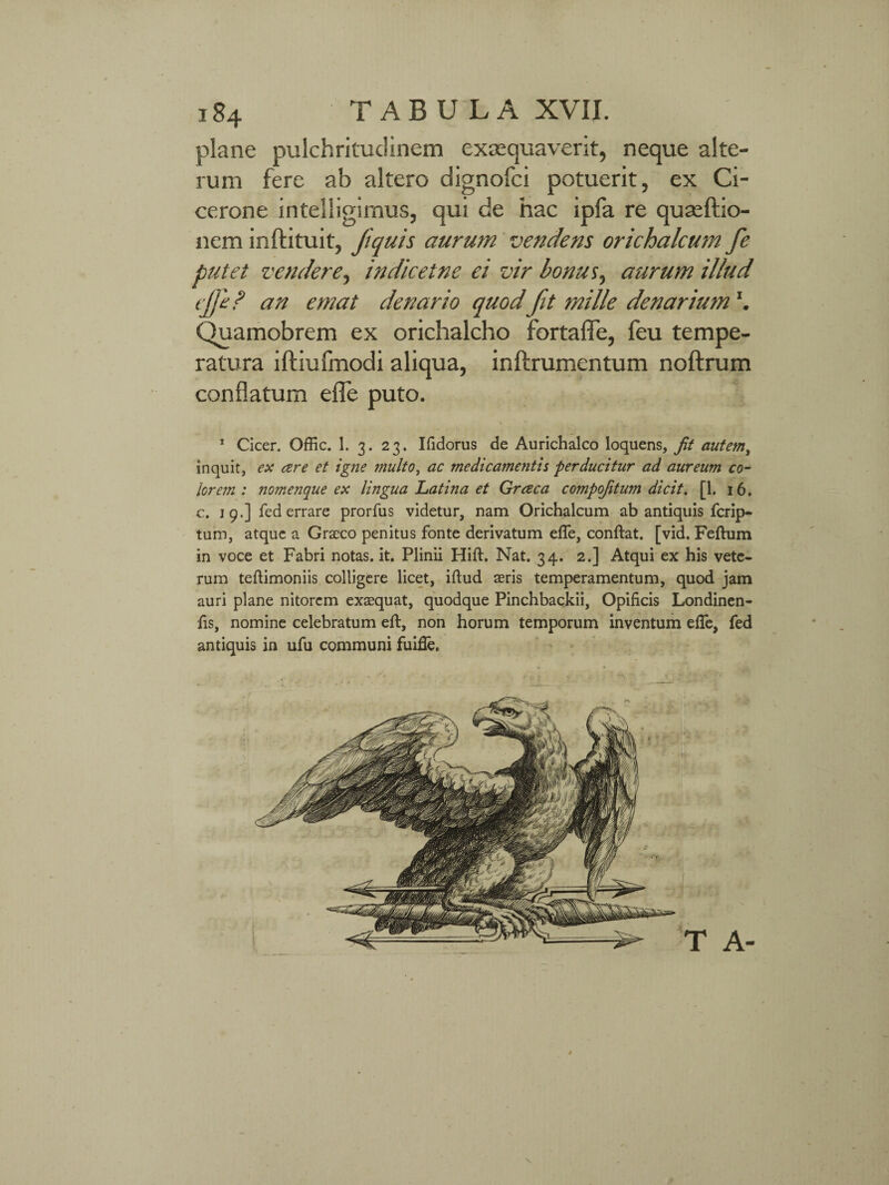 plane pulchritudinem exaequaverit, neque alte¬ rum fere ab altero dignofci potuerit, ex Ci¬ cerone intelligimus, qui de hac ipfa re quae Itio¬ nem inftituit, Jiquis aurum vendens orichalcum fe putet vendere, indicetne ei vir bonus, aurum illud tjji? an emat denario quod fit mille denarium Quamobrem ex orichalcho fortafle, feu tempe¬ ratura iftiufmodi aliqua, inftrumentum noftrum conflatum efie puto. 1 Cicer. Offic. 1. 3. 23. Ifidorus de Aurichalco loquens, Jit autem, inquit, ex are et igne multo, ac medicamentis perducitur ad aureum co¬ lorem : nomenque ex lingua Latina et Graea compojitum dicit. [1. 16. c. 19.] fed errare prorfus videtur, nam Orichalcum ab antiquis ferip- tum, atque a Graeco penitus fonte derivatum efle, confiat. [vid. Feftum in voce et Fabri notas, it. Plinii Hift. Nat. 34. 2.] Atqui ex his vete¬ rum tefiimoniis colligere licet, ifiud aeris temperamentum, quod jam auri plane nitorem exaequat, quodque Pinchbackii, Opificis Londinen- fis, nomine celebratum efi, non horum temporum inventum efie, fed antiquis in ufu communi fuifie. \