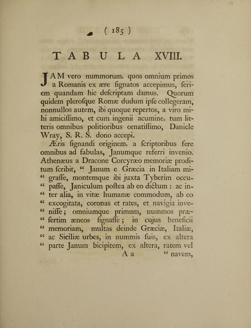 T A B U L A XVIII. JAM vero nummorum, quos omnium primos a Romanis ex sere fignatos accepimus, leri- em quandam hic defcriptam damus. Quorum quidem plerofque Romae dudum ipfe collegeram, nonnullos autem, ibi quoque repertos, a viro mi¬ hi amiciffimo, et cum ingenii acumine, tum lit¬ teris omnibus politioribus ornatiffimo, Daniele Wray, S. R. S. dono accepi. iEris fignandi originem, a fcriptoribus fere omnibus ad fabulas, Janumque referri invenio. Athenseus a Dracone Corcyraeo memoriae prodi¬ tum fcribit, “ Janum e Graecia in Italiam mi- <c grafle, montemque ibi juxta Tyberim occu- “ pafle, Janiculum poftea ab eo dictum : ac in- “ ter alia, in vitae humanae commodum, ab eo “ excogitata, coronas et rates, et navigia inve- “ nifle 5 omniumque primum, nummos prae- “ fertim aeneos fignaffe; in cujus beneficii “ memoriam, multas deinde Graeciae, Italiae, <£ ac Siciliae urbes, in nummis fuis, ex altera “ parte Janum bicipitem, ex altera, ratem vel A a “ navem,