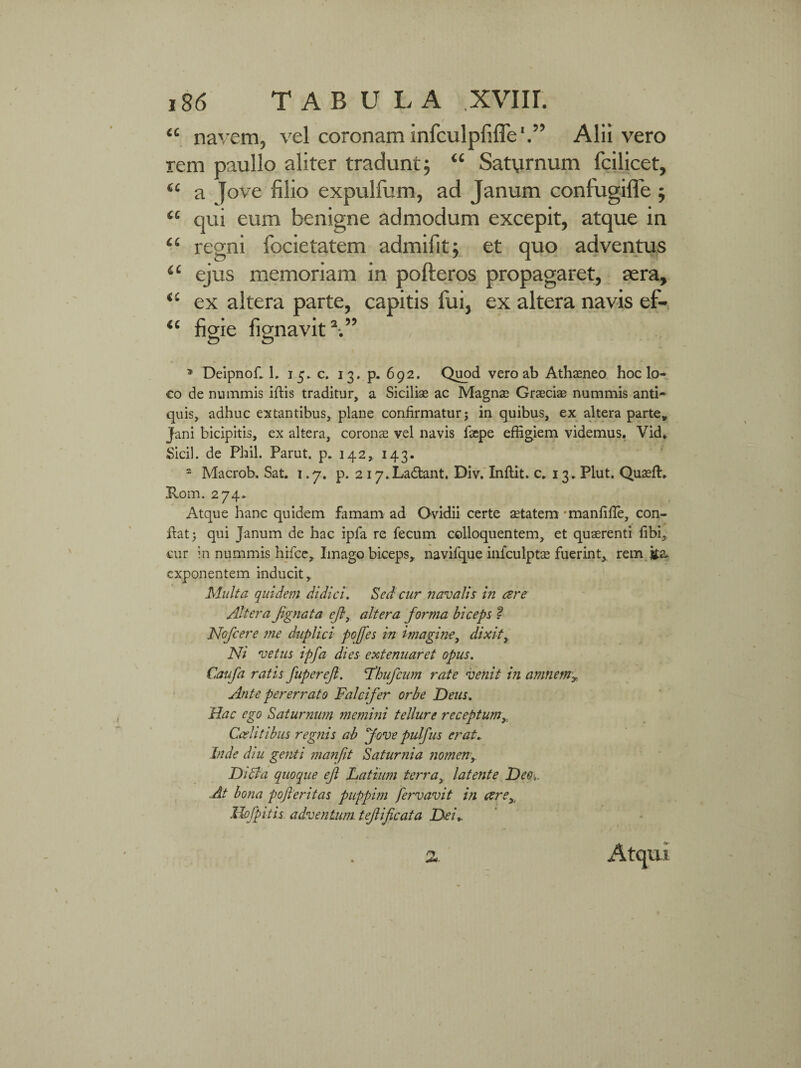 “ navem, vel coronam infculpfiffe'.’’ Alii vero rem paullo aliter tradunt; “ Saturnum fcilicet, <£ a ]ove filio expulfum, ad Janum confugiffe ; <£ qui eum benigne admodum excepit, atque in ££ regni focietatem admifit; et quo adventus <£ ejus memoriam in pofteros propagaret, aera, <£ ex altera parte, capitis fui, ex altera navis ef- “ figie fignavit V’ , -' . ;V * Deipnofi L 15*0. 13. p. 692. Quod vero ab Athaeneo hoc lo¬ co de nummis iftis traditur, a Sicilias ac Magnae Graeciae nummis anti¬ quis, adhuc extantibus, plane confirmatur; in quibus, ex altera parte* Jani bicipitis, ex altera, coronas vel navis faepe effigiem videmus. Vid» Sicil. de Phil. Parut. p. 142, 143. 2 Macrob, Sat. 1.7. p. 2 17.Ladlant. Div. Inftit. c. 13. Plut. QuaefL Rom. 274* Atque hanc quidem famam ad Ovidii certe aetatem manfifie, con¬ fiat; qui Janum de hac ipfa re fecum colloquentem, et quaerenti fibi, cur in nummis hifce, Imago biceps, navifque infculptas fuerint, rem ita* exponentem inducit, Malta quidem didici. Sed cur navalis in cere Altera fignata ejl, altera forma biceps ? Nofcere me duplici pojfes in imagine, dixit, Ni vetus ipfa dies extenuaret opus. Caufa ratis fupereft. 'Thufcum rate venit in amnem» Ante pererrato Falcifer orbe Deus. Hac ego Saturnum memini tellure receptum, Caelitibus regnis ab fove pulfus erat, Inde diu genti manfit Saturnia nomen,. Didia quoque eft Latium terra, latente Dee,. .At bona pofleritas puppim fervavit in are» Ilofpitis. adventum, tef i ficata Dei,. Atqui 2.