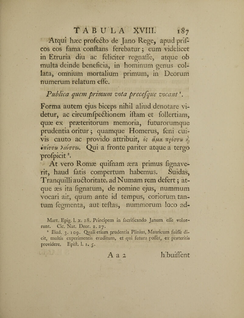 ■t Atqui haec profeCto de Jano Rege, apud prifi- cos eos fama conftans ferebatur; eum videlicet in Etruria diu ac feliciter regnaiTe, atque ob multa deinde beneficia, in hominum genus coi- lata, omnium mortalium primum, in Deorum numerum relatum effe. Publica quem primum vota precefque vocant \ \ Forma autem ejus biceps nihil aliud denotare vi¬ detur, ac circumfpectionem iftam et follertiam, quae ex praeteritorum memoria, futurorumque prudentia oritur; quamque Homerus, feni cui¬ vis cauto ac provido attribuit, o's ci.uy. irgbr<ra iwirtru Xiv<r<ret. Qui a fronte pariter atque a tergo profpicit2. At vero Romae quifnam aera primus fignave- rit, haud fatis compertum habemus. Suidas, Tranquilli auctoritate, adNumam rem defert; at¬ que aes ita fignatum, de nomine ejus, nummum vocari ait, quum ante id tempus, coriorum tan¬ tum fegmenta, aut teftas, nummorum loco ad- Mart. Epig. 1. x. 28. Principem in facrificando Janum ‘effe volue¬ runt. Cic. Nat. Deor. 2. 27. 1 Iliad. 3. 109. Quali etiam prudentia Plinius, Mauricum fuiffe di¬ cit, multis experimentis eruditum, et qui futura poffet, ex praeteritis providere. Epift. 1. 1, 5. A a 2 hibuilTent