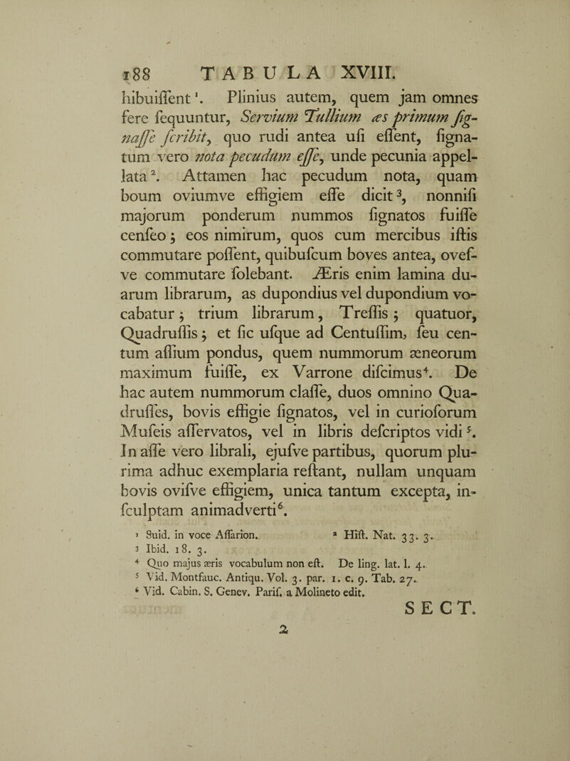 hibuiflent'. Plinius autem, quem jam omnes fere fequuntur, Servium 'Tullium as primum fig- naffe fcribit, quo rudi antea uli effient, ligna¬ tum vero nota pecudum ejfe, unde pecunia appel¬ lata 2. Attamen hac pecudum nota, quam boum oviumve effigiem effe dicit3, nonnili majorum ponderum nummos lignatos fuifle cenleo; eos nimirum, quos cum mercibus iftis commutare pollent, quibufcum boves antea, ovef- ve commutare folebant. JEris enim lamina du¬ arum librarum, as dupondius vel dupondium vo¬ cabatur ; trium librarum, Treffis ; quatuor, Quadruffis; et fic ufque ad Centuffim, feu cen¬ tum allium pondus, quem nummorum reneorum maximum fuiffe, ex Varrone difcimus+. De hac autem nummorum claffe, duos omnino Qua- druffes, bovis effigie lignatos, vel in curioforum Mufeis affervatos, vel in libris defcriptos vidis. In affe vero librali, ejufve partibus, quorum plu¬ rima adhuc exemplaria reftant, nullam unquam bovis ovifve effigiem, unica tantum excepta, in- fculptam animadverti6. 3 8uid. in voce Aflarion. * Hift. Nat. 77. r, 3 Ibid. 18.3. 4 Quo majus seris vocabulum non eft. De ling. lat. 1. 4. 5 Vid. Montfauc. Antiqu. Vol. 3. par. 1. c. 9. Tab. 27.. 6 Vid. Cabin. S. Genev. Parif. a Molineto edit, S E C T, a