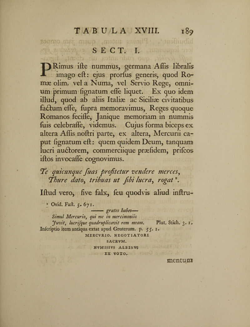 S E C T. I. PRimus ifte nummus, germana Affis libralis imago eft: ejus prorfus generis, quod Ro¬ mae olim, vel a Numa, vel Servio Rege, omni¬ um primum lignatum elle liquet. Ex quo idem illud, quod ab aliis Italiae ac Siciliae civitatibus fa£tum elle, fupra memoravimus, Reges quoque Romanos fecifle, Janique memoriam in nummis fuis celebrafle, videmus. Cujus forma biceps ex altera Affis noftri parte, ex altera, Mercurii ca- aut lignatum eft: quem quidem Deum, tanquam ' ucri au&orem, commerciique praelidem, prifcos iftos invocaffe cognovimus. Te quicunque fuas profitetur vendere merces, Thure dato, tribuas ut fibi lucra, rogat \ Iftud vero, live falx, feu quodvis aliud inftru- * Ovid. Faft. 5* 671. - grafes habeo— Simul Mercurio, qui me in mercimoniis Juvit, lucrifque quadruplicavit rem meam. Plut. Stich.. 3. 1, Infcriptio item antiqua extat apud Gruterum. p. 55. 1 MERCVRIO. NEGOTIATORI- SACRVM. NVMISIVS ALBINVS EX VOTO». mentura