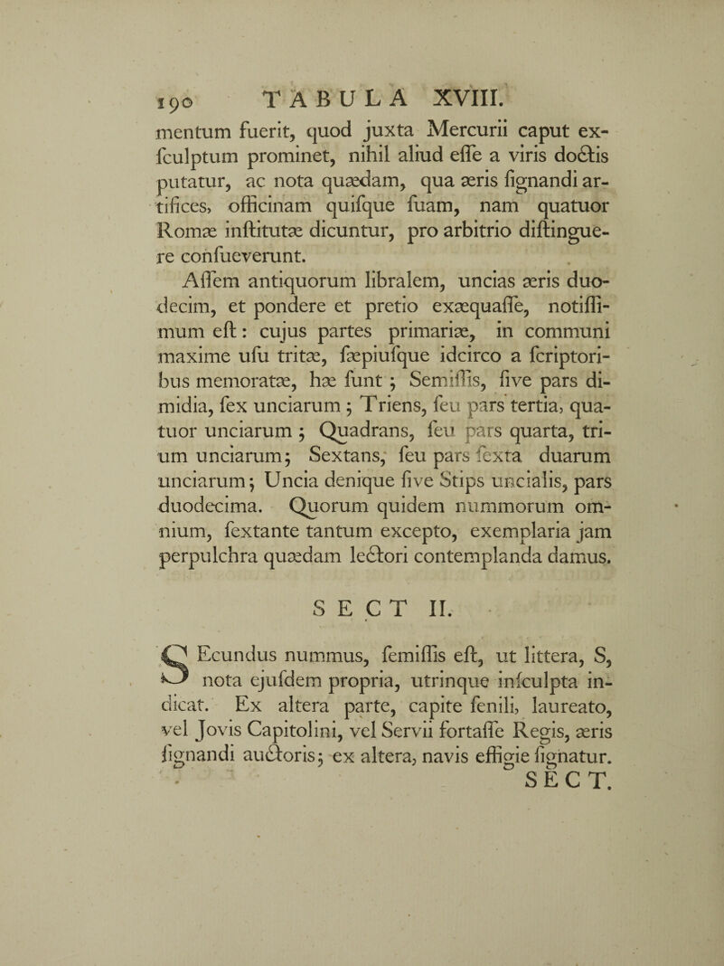 mentum fuerit, quod juxta Mercurii caput ex- fculptum prominet, nihil aliud elfe a viris doctis putatur, ac nota quaedam, qua aeris lignandi ar¬ tifices, officinam quifque lisam, nam quatuor Romae inftitutae dicuntur, pro arbitrio diftingue- re confueverunt. Alfem antiquorum libralem, uncias seris duo¬ decim, et pondere et pretio exsequalie, notiffi- mum eft: cujus partes primariae, in communi maxime ufu tritae, fsepiufque idcirco a fcriptori- bus memoratae, hae funt ; Semiffis, five pars di¬ midia, fex unciarum ; Triens, feu pars tertia, qua¬ tuor unciarum ; Quadrans, feu pars quarta, tri¬ um unciarum; Sextans, feu pars fexta duarum unciarum; Uncia denique five Stips uncialis, pars duodecima. Quorum quidem nummorum om¬ nium, fextante tantum excepto, exemplaria jam perpulchra quaedam lectori contemplanda damus. S E C T II. f SEcundus nummus, femiffis eft, ut littera, S, nota ejufdem propria, utrinque iniculpta in¬ dicat. Ex altera parte, capite fenili, laureato, vel Jovis Capitolini, vel Servii fortaffe Regis, seris lignandi autftoris; ex altera, navis effigie lignatur. S E C T.