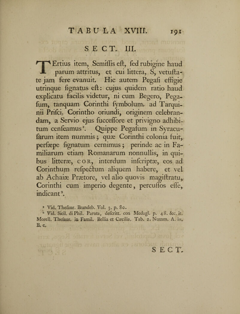 S E C T. III. TErtius item, Semiffis eft, fed rubigine haud parum attritus, et cui littera, S, vetufta- te jam fere evanuit. Hic autem Pegafi effigie utrinque fignatus eft: cujus quidem ratio haud explicatu facilis videtur, ni cum Begero, Pega- fum, tanquam Corinthi fymbolum, ad Tarqui¬ nii Prifci, Corintho oriundi, originem celebran¬ dam, a Servio ejus fucceffore et privigno adhibi¬ tum cenfeamus'. Quippe Pegaliim in Syracu- farum item nummis j quse Corinthi colonia fuit, perlaepe lignatum cernimus; perinde ac in Fa¬ miliarum etiam Romanarum nonnullis, in qui¬ bus litterae, cor, interdum infcriptae, eos ad Corinthum refpedfum aliquem habere, et vel ab Achaiae Praetore, vel alio quovis magiftratu,. Corinthi cum imperio degente, percuffos effie,. indicant2. 1 Vid. Thefaur. Brandeb. Vol. 3. p. 80^ * Vid. Sicil. diPhil. Paruta, defcritt. con Medagl. p. 48. &c. it,. Morell, Thefaur. ia Famil. Bellia et Caecilia. Tab.. 2. Numm. A. iv* B. c. Sr c' np- J-L-#- JL- & \