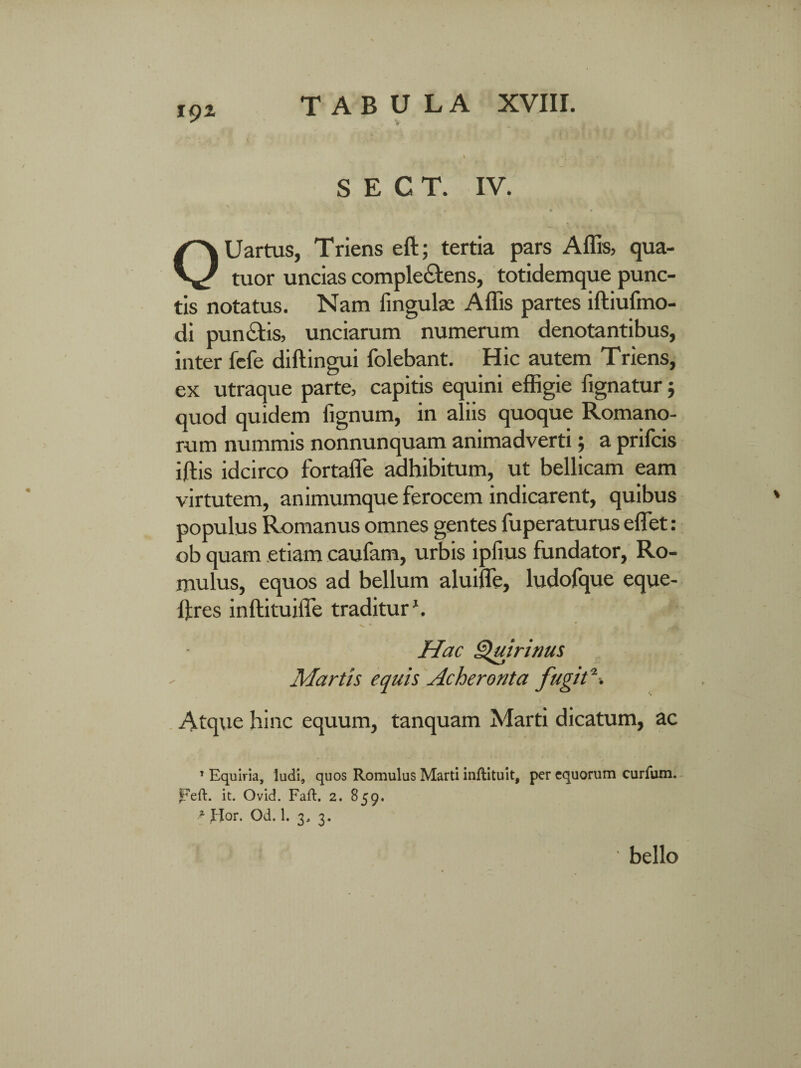 v . * | f i . •* ’ < . •• S E C T. IV. ■ * * • Uartus, Triens eft; tertia pars Affis, qua- V tuor uncias compleCtens, totidemque punc¬ tis notatus. Nam lingulas Affis partes iltiufmo- di punctis, unciarum numerum denotantibus, inter fcfe diltingui folebant. Hic autem Triens, ex utraque parte, capitis equini effigie lignatur$ quod quidem fignum, in aliis quoque Romano¬ rum nummis nonnunquam animadverti; a prifcis iftis idcirco fortaffe adhibitum, ut bellicam eam virtutem, animumque ferocem indicarent, quibus populus Romanus omnes gentes fuperaturus effiet: ob quam etiam caufam, urbis ipfius fundator, Ro¬ mulus, equos ad bellum aluiffe, ludofque eque- ftres inltituiffe traditur1. Hac Quirinus Martis equis Acheronta fugit*■. Atque hinc equum, tanquam Marti dicatum, ac 1 Equiria, ludi, quos Romulus Marti inftituit, per equorum curfum. peft. it. Ovid. Faft. 2. 859. * Hor. Od. 1. 3, 3.