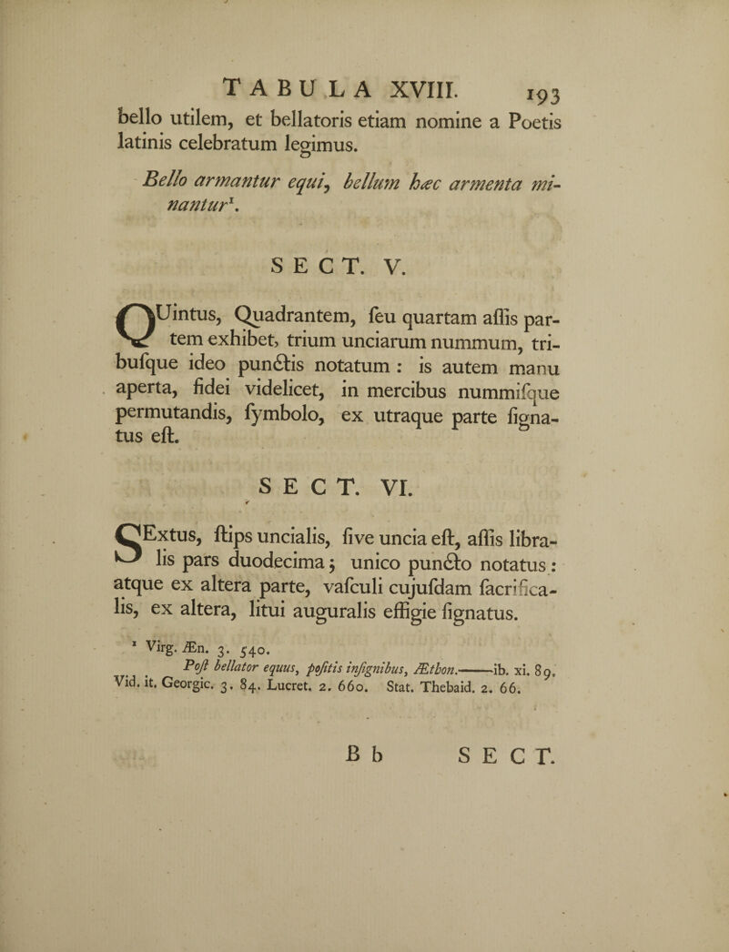 bello utilem, et bellatoris etiam nomine a Poetis latinis celebratum legimus. Bello armantur equi, bellum hac armenta mi¬ nantur‘. S E C T. V. OUintus, Quadrantem, feu quartam aflis par¬ tem exhibet, trium unciarum nummum, tri- bufque ideo pun&is notatum : is autem manu . aperta, fidei videlicet, in mercibus nummifque permutandis, fymbolo, ex utraque parte ligna¬ tus eft. S E C T. VI. ✓ OExtus, ftips uncialis, live uncia eft, aflis libra- ^ lis pars duodecima $ unico puncto notatus: atque ex altera parte, vafculi cujufdam facrifica- lis, ex altera, litui auguralis effigie lignatus. ' Virg. JEn. 3. 340. Pojl bellator equus, pofitls infignibus, JEtbon.-ib. xi. 89, Vid. it. Georgic. 3. 84. Lucret. 2. 660. Stat. Thebaid. 2. 66.