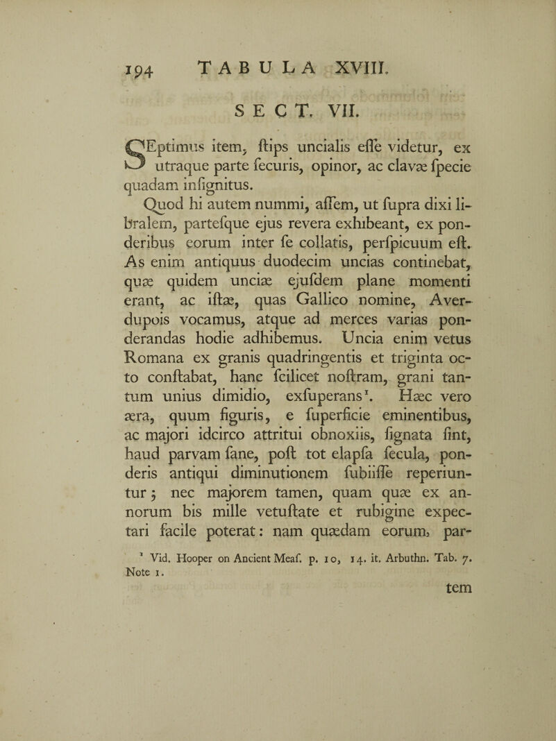 r t: ■ ■ y-v - ' SECT, VII. SEptimus item, ftips uncialis efle videtur, es utraque parte fecuris, opinor, ac clavae fpecie quadam infignitus. Quod hi autem nummi, afTem, ut fupra dixi li¬ bralem, partefque ejus revera exhibeant, ex pon¬ deribus eorum inter fe collatis, perfpicuum eft.. As enim antiquus duodecim uncias continebat, quae quidem unciae ejufdem plane momenti erant, ac iftae, quas Gallico nomine, Aver- dupois vocamus, atque ad merces varias pon¬ derandas hodie adhibemus. Uncia enim vetus Romana ex granis quadringentis et triginta oc¬ to conflabat, hanc fcilicet noftram, grani tan¬ tum unius dimidio, exfuperans1. Haec vero aera, quum figuris, e fuperficie eminentibus, ac majori idcirco attritui obnoxiis, fignata fint, haud parvam fane, poft tot elapfa fecula, pon¬ deris antiqui diminutionem fubiifle reperiun- tur 5 nec majorem tamen, quam quae ex an¬ norum bis mille vetuftate et rubigine expec- tari facile poterat: nam quaedam eorum? par- Vid, Hooper on Ancient Meaf. p. io, 14. it. Arbuthn. Tab. 7. Note 1. tem