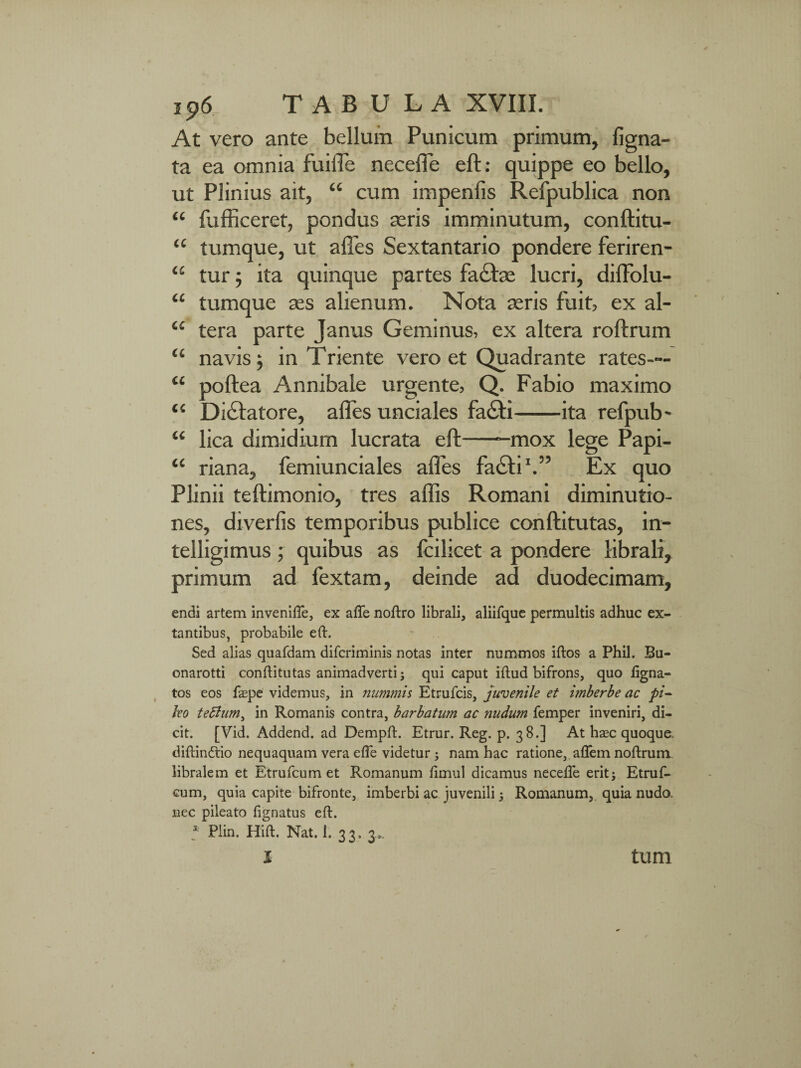 At vero ante bellum Punicum primum, ligna¬ ta ea omnia fuiffe necefle eft: quippe eo bello, ut Plinius ait, “ cum impenfis Refpublica non “ fufficeret, pondus aeris imminutum, conftitu- “ tumque, ut afles Sextantario pondere feriren- “ tur; ita quinque partes factae lucri, diffolu- “ tumque aes alienum. Nota aeris fuit, ex al- “ tera parte Janus Geminus, ex altera roftrum “ navis ; in Triente vero et Quadrante rates— “ poftea Annibale urgente, Q. Fabio maximo “ Dictatore, afles unciales fa£ti-ita refpub- “ lica dimidium lucrata eft--mox lege Papi- “ riana, femiunciales alfes fa<Stil.” Ex quo Plinii teftimonio, tres aflis Romani diminutio- nes, diverfis temporibus publice conftitutas, in- telligimus; quibus as fcilicet a pondere librali, primum ad fextam, deinde ad duodecimam, endi artem invenifte, ex alfe noftro librali, aliifque permultis adhuc ex- tantibus, probabile eft. Sed alias quafdam diferiminis notas inter nummos iftos a Phil. Bu- onarotti conftitutas animadverti; qui caput iftud bifrons, quo ligna¬ tos eos faspe videmus, in nummis Etrufcis, juvenile et imberbe ac pi¬ leo teflum, in Romanis contra, barbatum ac nudum femper inveniri, di¬ cit. [Vid. Addend. ad Dempft. Etrur. Reg. p. 38.] At haec quoque, diftindtio nequaquam vera efle videtur ; nam hac ratione, aflem noftrum libralem et Etrufcum et Romanum ftmul dicamus necefte erit; Etruf- cum, quia capite bifronte, imberbi ac juvenili; Romanum, quia nudo, nec pileato lignatus eft. * Plin. Hift. Nat. 1. 33. 3,. X tum