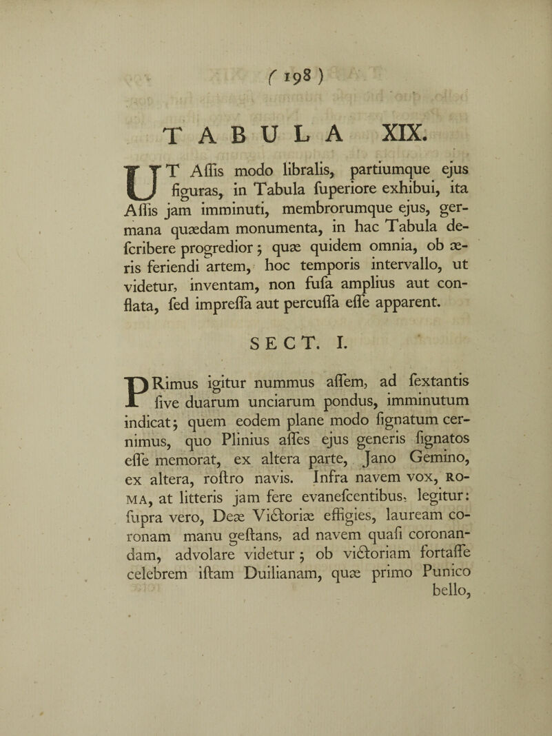 ( >9* ) TABULA XIX. UT Affis modo libralis, partiumque ejus figuras, in Tabula fuperiore exhibui, ita Affis jam imminuti, membrorumque ejus, ger¬ mana quaedam monumenta, in hac Tabula de- fcribere progredior ; quae quidem omnia, ob ae¬ ris feriendi artem, hoc temporis intervallo, ut videtur, inventam, non fufa amplius aut con¬ flata, fed imprefla aut percuffa efle apparent. S E C T. I. 1 PRimus igitur nummus aflem, ad fextantis live duarum unciarum pondus, imminutum indicat j quem eodem plane modo lignatum cer¬ nimus, quo Plinius aflfes ejus generis fignatos efle memorat, ex altera parte, Jano Gemino, ex altera, roftro navis. Infra navem vox, ro- ma, at litteris jam fere evanefcentibus, legitur: fupra vero, Deae Vi&oriae effigies, lauream co¬ ronam manu geftans, ad navem quali coronan¬ dam, advolare videtur ; ob vicforiam fortafle celebrem iftam Duilianam, quae primo Punico bello,