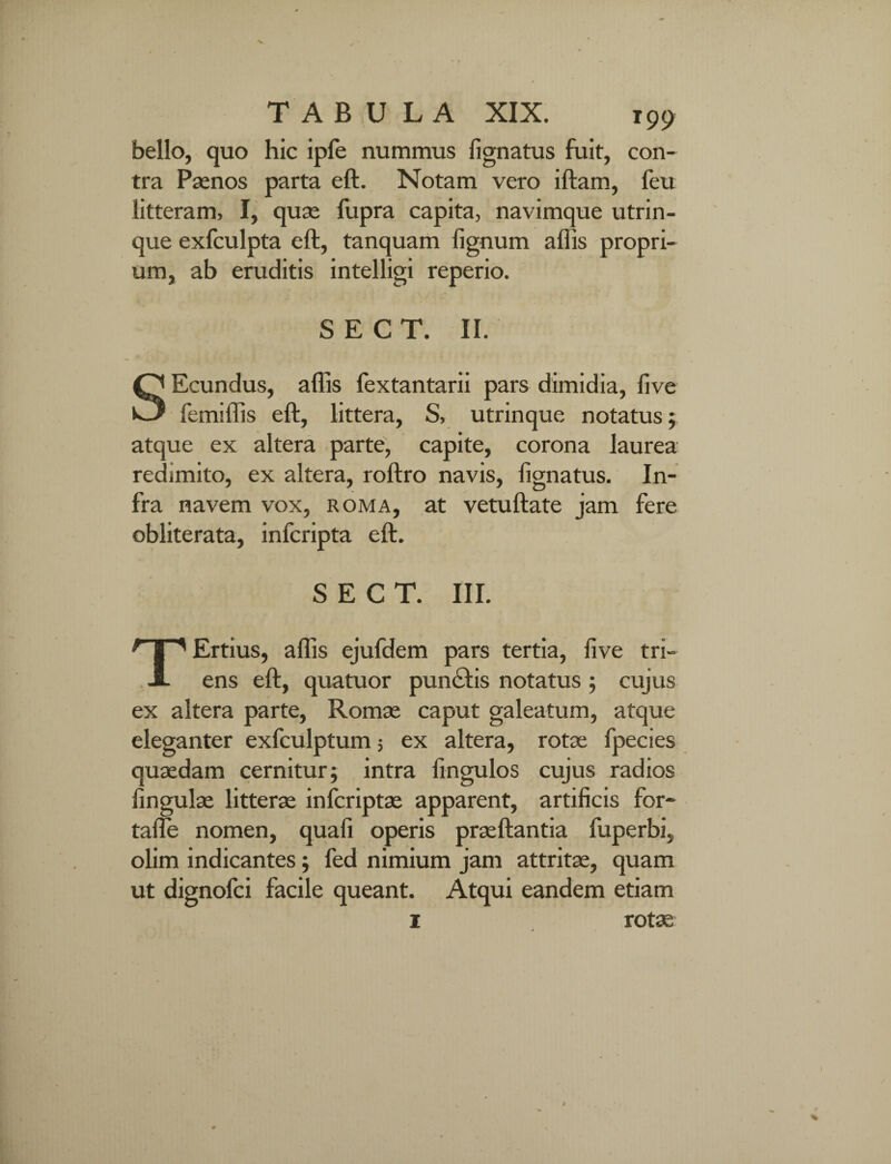 V TABULA XIX. 199 bello, quo hic ipfe nummus lignatus fuit, con¬ tra Paenos parta eft. Notam vero iftam, feu litteram, I, quas fupra capita, navimque utrin- que exfculpta eft, tanquam lignum aftis propri¬ um, ab eruditis intelligi reperio. S E C T. II. SEcundus, aftis lextantarii pars dimidia, five femiftis eft, littera, S, utrinque notatus; atque ex altera parte, capite, corona laurea redimito, ex altera, roftro navis, lignatus. In¬ fra navem vox, roma, at vetuftate jam fere obliterata, infcripta eft. S E C T. III. TErtius, aftis ejufdem pars tertia, live tri¬ ens eft, quatuor punclis notatus ; cujus ex altera parte, Romae caput galeatum, atque eleganter exfculptum 5 ex altera, rotae fpecies quaedam cernitur; intra fingulos cujus radios lingulae litterae inlcriptae apparent, artificis for- tafle nomen, quali operis praeftantia fuperbi, olim indicantes; fed nimium jam attritae, quam ut dignofci facile queant. Atqui eandem etiam 1 rotae