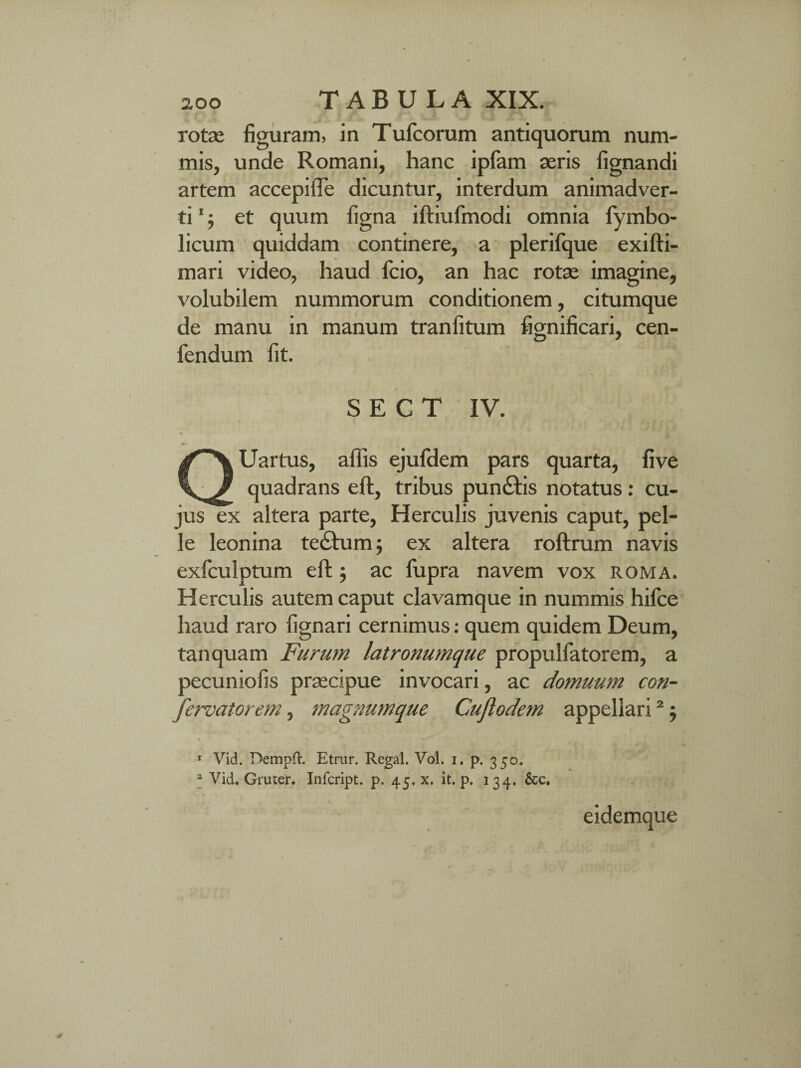 rotas figuram, in Tufcorum antiquorum num¬ mis, unde Romani, hanc iplam asris fignandi artem accepifle dicuntur, interdum animadver¬ ti 1 j et quum figna iftiufmodi omnia fymbo- licum quiddam continere, a plerifque exifti- mari video, haud fcio, an hac rotae imagine, volubilem nummorum conditionem, citumque de manu in manum tranfitum fignificari, cen- fendum fit. S E G T IV. Uartus, affis ejufdem pars quarta, fi ve quadrans eft, tribus pun£tis notatus: cu¬ jus ex altera parte, Herculis juvenis caput, pel¬ le leonina te£him; ex altera roftrum navis exfculptum eft ; ac fupra navem vox roma. Herculis autem caput clavamque in nummis hifce haud raro lignari cernimus: quem quidem Deum, tanquam Furum latronumque propulfatorem, a pecuniofis praecipue invocari, ac domuum con- fervatorem, magnum que Cuftodem appellari2 j 1 Vid. DempH:. Etrur. Regal. Vol. i. p. 350. * Vid. Gruter. Infcript. p. 45. x. it. p. 134. &c. eidemque