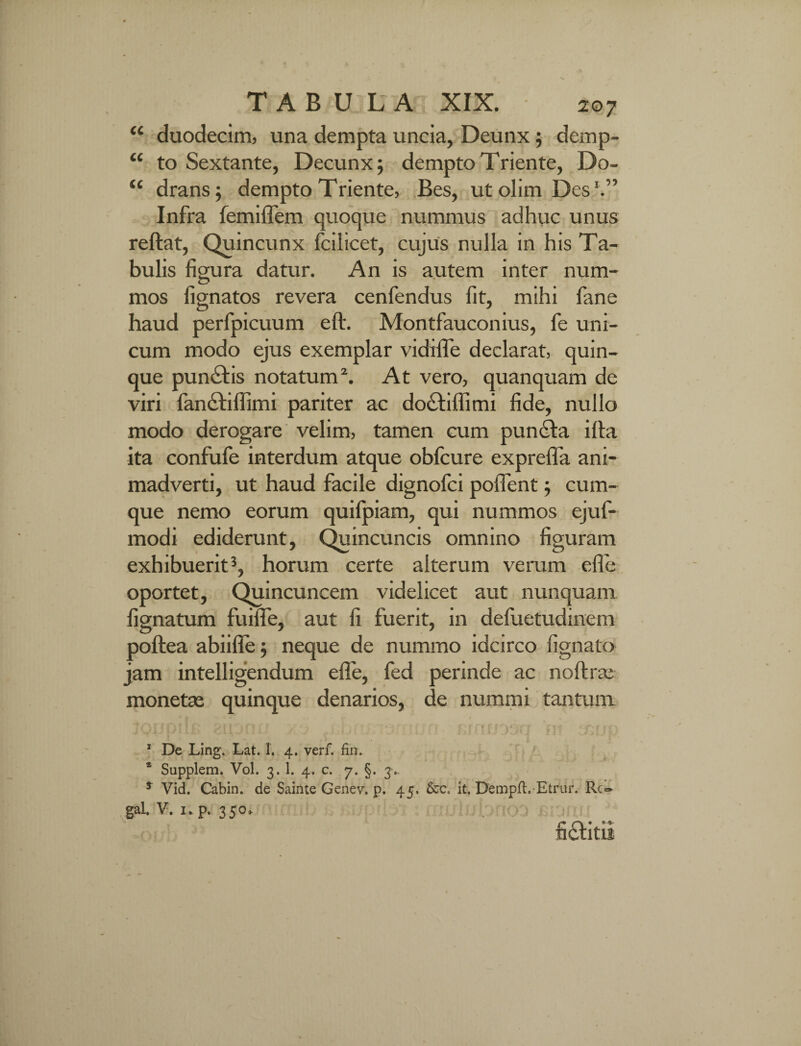 “ duodecim, una dempta uncia, Deunx; demp- “ to Sextante, Decunx; dempto Triente, Do- “ drans; dempto Triente, Bes, utolimDes1.” Infra femiflem quoque nummus adhuc unus reflat, Quincunx fcilicet, cujus nulla in his Ta¬ bulis figura datur. An is autem inter num¬ mos lignatos revera cenfendus fit, mihi fane haud perfpicuum eft. Montfauconius, fe uni¬ cum modo ejus exemplar vidifle declarat, quin¬ que punctis notatum2. At vero, quanquam de viri fanctiffimi pariter ac do£tiflimi fide, nullo modo derogare velim, tamen cum puncta i Ita ita confufe interdum atque obfcure exprefla ani¬ madverti, ut haud facile dignofci pollent; cum¬ que nemo eorum quilpiam, qui nummos ejuf- modi ediderunt. Quincuncis omnino figuram exhibuerit3, horum certe alterum veram efle oportet, Quincuncem videlicet aut nunquam lignatum fuifle, aut fi fuerit, in defuetudinem poftea abiifle; neque de nummo idcirco lignato jam intelligendum efle, fed perinde ac noltrac monetse quinque denarios, de nummi tantum TOi f011fi >n' , ■ ■ . . f f , vf f;f |; 1 De Ling. Lat. 1. 4. verf. fin. * Supplem. Vol. 3. 1. 4. c. 7. §. 3- * Vid. Cabin. de Sainte Genev. p. 45, it. Dempft. Etrur. Rc- gaL V. 1. p. 350.