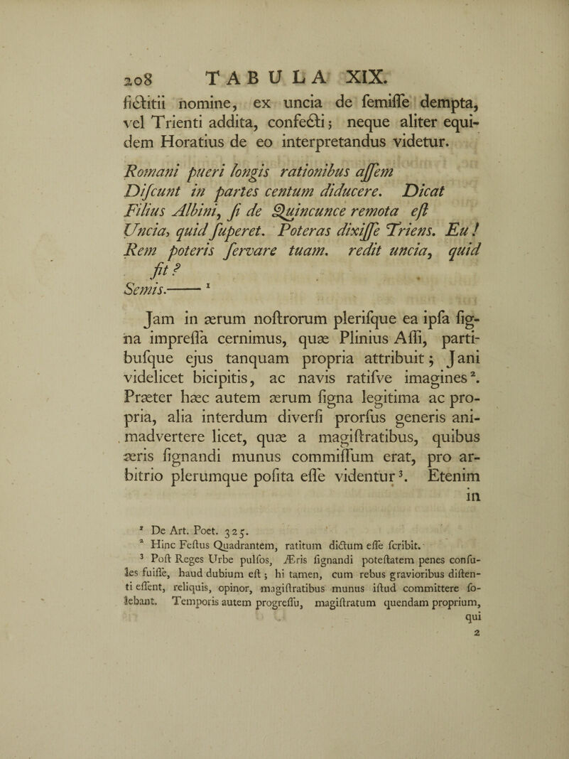 fi&itii nomine, ex uncia de femiffe dempta, vel Trienti addita, confe&i; neque aliter equi¬ dem Horatius de eo interpretandus videtur. Romani pueri longis rationibus ajjem Difcunt in paries centum diducere. Dicat Filius Albini, fi de Quincunce remota eft Uncia-, quid fuperet. Poteras dixijfe Friens. Eu ! Rem poteris fervare tuam, redit uncia, quid fit? Semis.-1 Jam in serum noftrorum plerifque ea ipfa fig- na imprefla cernimus, quse Plinius Affi, parti- bufque ejus tanquam propria attribuit; J ani videlicet bicipitis, ac navis ratifve imagines2. Prseter haec autem serum ligna legitima ac pro¬ pria, alia interdum diverfi prorfus generis ani- . madvertere licet, quse a magiftratibus, quibus aeris lignandi munus commiflum erat, pro ar¬ bitrio plerumque polita elTe videntur3. Etenim in * De Art. Poet. 325. Hinc Feftus Quadrantem, ratitum di<ftum efte fcribit. 3 Poft Reges Urbe pullos, iEris lignandi poteftatem penes confu- les fu ille, haud dubium eft ; hi tamen, cum rebus gravioribus diften- ti eftent, reliquis, opinor, magiftratibus munus iftud committere fo- lebast. Temporis autem progreflii, magiftratum quendam proprium, 'L qui