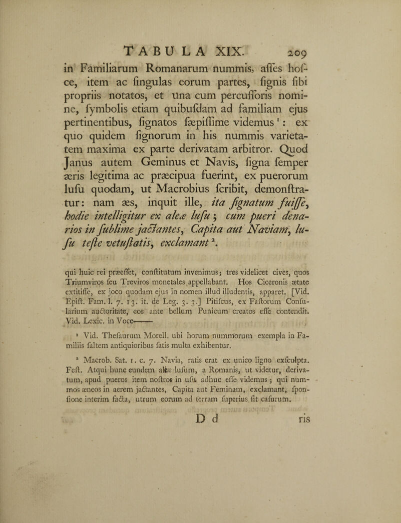 in Familiarum Romanarum nummis, affes hol¬ ce, item ac lingulas eorum partes, lignis libi propriis notatos, et Una cum percufibris nomi¬ ne, fymbolis etiam quibufdam ad familiam ejus pertinentibus, lignatos faepiffime videmus 1: ex quo quidem lignorum in his nummis varieta¬ tem maxima ex parte derivatam arbitror. Quod Janus autem Geminus et Navis, figna femper aeris legitima ac praecipua fuerint, ex puerorum lufu quodam, ut Macrobius fcribit, demonftra- tur: nam aes, inquit ille, ita fignatum fuiffe, hodie intelligitur ex alea lufu; cum pueri dena¬ rios in fublime jaclantes, Capita aut Naviam, lu¬ fu tefte vetuflatis, exclamant2. qui huic rei praeefiet, conftitutum invenimus; tres videlicet cives, quos Triumviros feu Treviros monetales appellabant. Hos Ciceronis aetate extitifife, ex joco quodam ejus in nomen illud illudentis, apparet. [Vid. Epift. Fam. 1. 7. 13. it. de Leg. 3. 3.] Pitifcus, ex Fartorum Confu- larium auctoritate, eos ante bellum Punicum creatos efle contendit. Vid. Lexic. in Voce- 1 Vid. Thefaurum Morell. ubi horum nummorum exempla in Fa¬ miliis faltem antiquioribus fatis multa exhibentur. 2 Macrob. Sat. 1. c. 7. Navia, ratis erat ex unico ligno exfculpta. Fert. Atqui hunc eundem aliae lufum, a Romanis, ut videtur, deriva¬ tum, apud pueros item nortros in urti adhuc efle videmus; qui num¬ mos aeneos in aerem jadantes, Capita aut Feminam, exclamant, fpon- fione interim fa&a, utrum eorum ad terram fuperius fit cafurum.