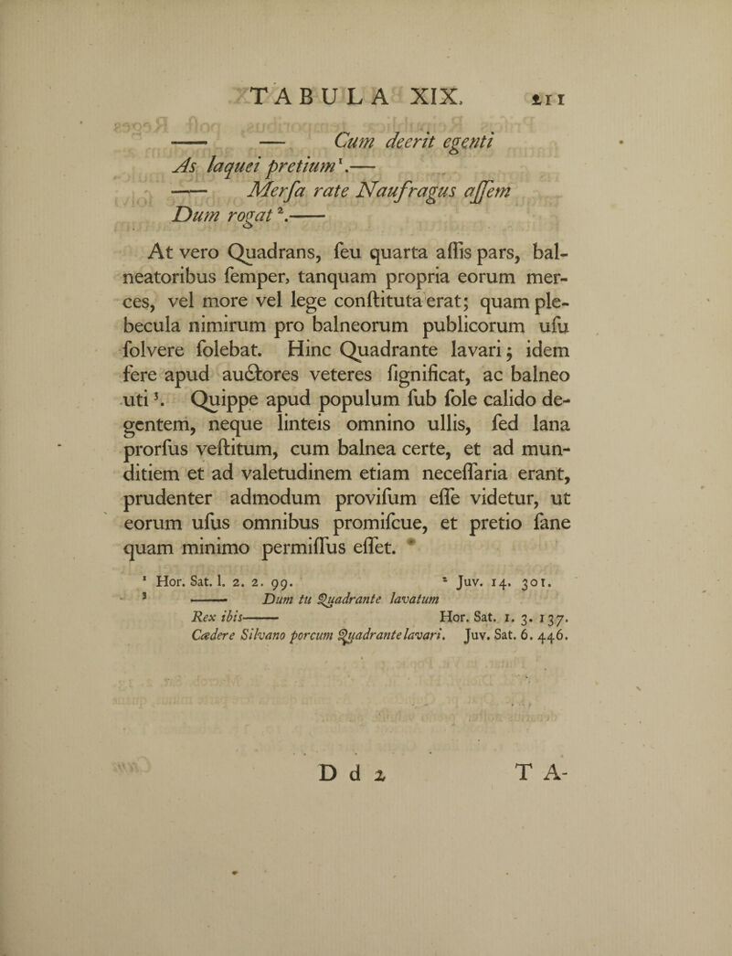 —— — Cum deerit egenti As laquei pretium1.— - Merfa rate Naufragus ajfem Dum romt2.- At vero Quadrans, feu quarta affis pars, bal¬ neatoribus femper, tanquam propria eorum mer¬ ces, vel more vel lege conftituta erat; quam ple¬ becula nimirum pro balneorum publicorum ulli folvere folebat. Hinc Quadrante lavari j idem fere apud auctores veteres fignificat, ac balneo uti3. Quippe apud populum fub fole calido de¬ gentem, neque linteis omnino ullis, fed lana prorlus veftitum, cum balnea certe, et ad mun¬ ditiem et ad valetudinem etiam neceflaria erant, prudenter admodum provifum effe videtur, ut eorum ufus omnibus promifcue, et pretio fane quam minimo permilfus effet. 1 Hor. Sat. 1. 2. 2. 99. * Juv. 14. 30T. 3 ■ Dum tu Quadrante lavatum Rex ibis- Hor. Sat. 1. 3. 137. Cadere Silvano porcum Quadrante lavari. Juv. Sat. 6. 446. T> d x T A-