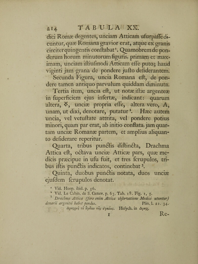 dici Romae degentes, unciam Atticam ufurpafle di¬ cuntur, quae Romana gravior erat, atque ex granis circiter quingentis conflabat1. Quamobremde pon¬ derum horum minutorum figuris, primam et max¬ imam, unciam iftiufmodi Atticam efte puto5 haud viginti jam grana de pondere jufto defiderantem. Secunda Figura, uncia Romana eft, de pon¬ dere tamen antiquo parvulum quiddam diminuta. Tertia item, uncia eft, ut notae iftae argenteae in fuperficiem ejus infertae, indicant: quarum altera, unciae propria efFe, altera vero, A, unam, ut dixi, denotare, putatur2. Haec autem uncia, vel vetuftate attrita, vel pondere potius minori, quam par erat, ab initio conflata, jam quar¬ tam unciae Romanae partem, et amplius aliquan¬ to defiderare reperitur. Quarta, tribus pundlis diftin£ta, Drachma Attica eft, oclava unciae Atticae pars, quae me¬ dicis praecipue in ufu fuit, et tres fcrupulos, tri¬ bus iftis pun£lis indicatos, continebat3. Quinta, duobus pun£lis notata, duos unciae ejufdem fcrupulos denotat. 1 Vid. Hoop. ibid. p. 56. 1 Vid. Le Cabin. de S. Genev. p. 63. Tab. 1 8. Fig. 1, 5. Drachma Attica (fere enim Attica cbfervatione Medici utuntur) denarii argentei habet 'pondus. Plin. 1. 21. 34. Apxxpy to oydoov rvjs xynlocg. Hefych. in Re-