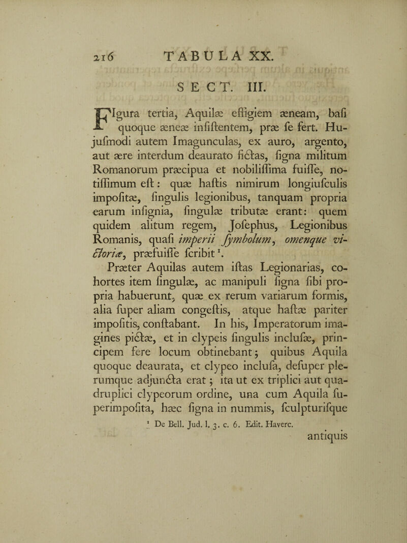 S E C T. III. Igura tertia, Aquilae effigiem seneam, bafi -a. quoque aenese infillentem, prse fe fert. Hu- jufmodi autem Imagunculas, ex auro, argento, aut sere interdum deaurato fictas, figna militum Romanorum prsecipua et nobiliffima fuiffe, no- tiffimum eft: quse haftis nimirum longiufculis impolitae, lingulis legionibus, tanquam propria earum infignia, fingulse tributse erant: quem quidem alitum regem, Jofephus, Legionibus Romanis, quafi imperii fymbolum, omenque vi¬ ctoriprsefuiffie fcribit \ Prseter Aquilas autem iltas Legionarias, co¬ hortes item fingulse, ac manipuli figna libi pro¬ pria habuerunt, quae ex rerum variarum formis, alia fuper aliam congeftis, atque haltse pariter impolitis, conflabant. In his, Imperatorum ima¬ gines pidtse, et in clypeis lingulis inclufoe, prin¬ cipem fere locum obtinebant; quibus Aquila quoque deaurata, et clypeo inclufa, defuper ple¬ rumque adjundta erat; ita ut ex triplici aut qua¬ druplici clypeorum ordine, una cum Aquila fu- perimpofita, haec figna in nummis, fculpturifque 1 De Bell. Jud. 1. 3. c. 6. Edit. Haverc. antiquis