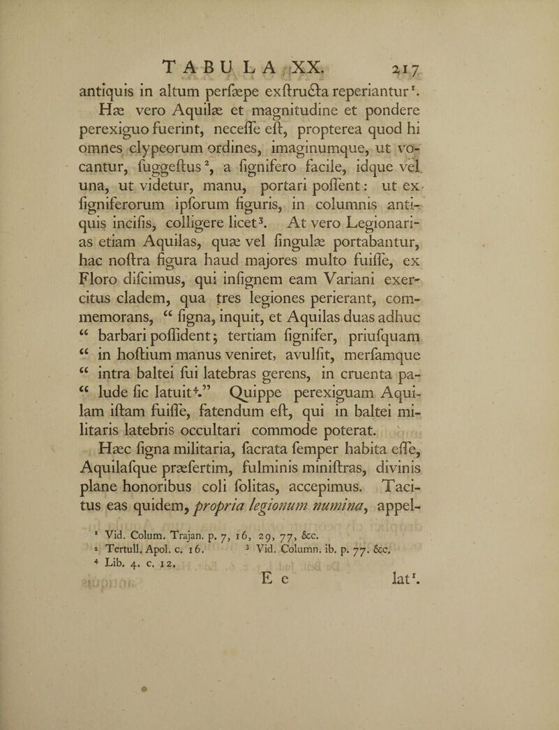 TABU L A XX. 2,r 7 antiquis in altum perfaepe exftructa reperiantur '. Has vero Aquilas et magnitudine et pondere perexiguo fuerint, necefle eft, propterea quod hi omnes clypeorum ordines, imaginumque, ut vo¬ cantur, fuggeftus2, a fignifero facile, idque vel una, ut videtur, manu, portari pollent: ut ex- figniferorum ipforum figuris, in columnis anti¬ quis incilis, colligere licet3. At vero Legionari¬ as etiam Aquilas, quas vel lingulas portabantur, hac noftra figura haud majores multo fuifle, ex Floro difcimus, qui infignem eam Variani exer¬ citus cladem, qua tres legiones perierant, com¬ memorans, “ ligna, inquit, et Aquilas duas adhuc “ barbari poflident 5 tertiam fignifer, priufquam “ in hoftium manus veniret, avullit, merfamque “ intra baltei fui latebras gerens, in cruenta pa- “ lude fic latuit4.” Quippe perexiguam Aqui¬ lam iftam fuifle, fatendum eft, qui in baltei mi¬ litaris latebris occultari commode poterat. Hasc ligna militaria, facrata femper habita efie, Aquilafque prasfertim, fulminis miniftras, divinis plane honoribus coli lolitas, accepimus. Taci¬ tus eas quidem, propria legionum numina, appel- * 1 Vid. Colum. Trajan. p, 7, 16, 29, 77, &c. * Tertull. Apol. c. 16. 3 Vid. Column. ib. p. 77. &c. 4 Lib. 4. c. 12. , E e latr.