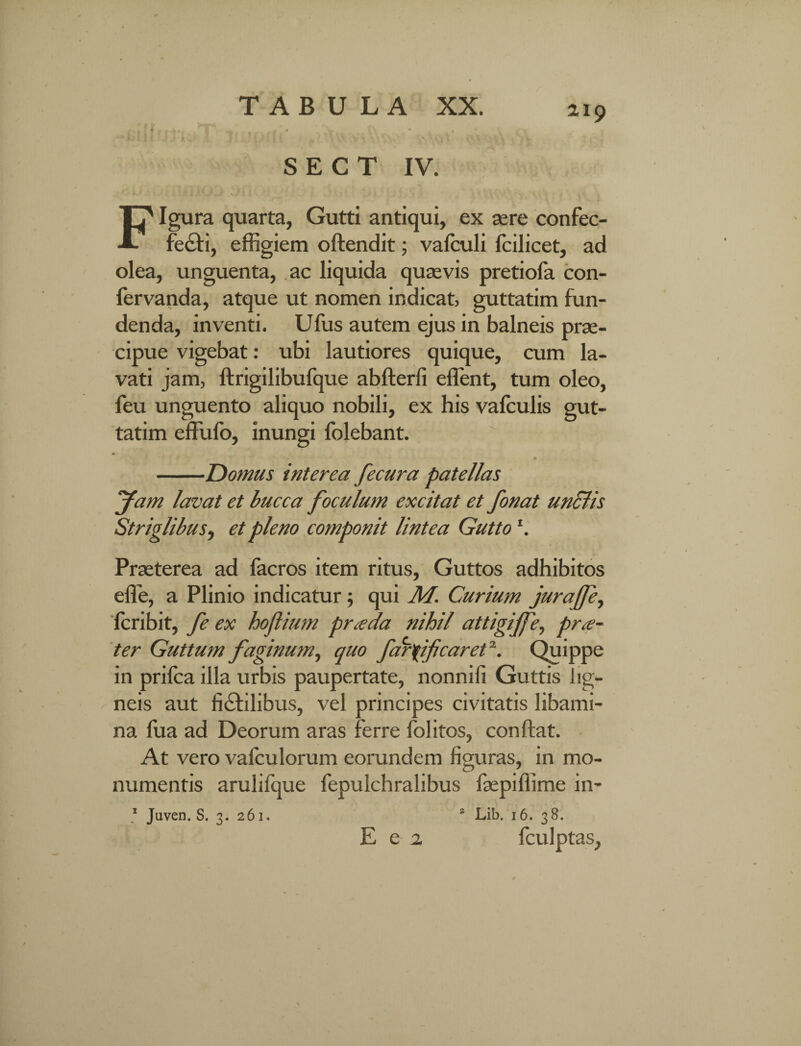 S E C T IV. Figura quarta, Gutti antiqui, ex aere confec- feCti, effigiem oftendit; vafculi fcilicet, ad olea, unguenta, ac liquida quaevis pretiola con¬ fer vanda, atque ut nomen indicat guttatim fun¬ denda, inventi. Ufus autem ejus in balneis prae¬ cipue vigebat: ubi lautiores quique, cum la¬ vati jam, ftrigilibufque abfterfi effient, tum oleo, feu unguento aliquo nobili, ex his vafculis gut¬ tatim effufo, inungi (olebant. '1 ♦ -Domus interea fecura patellas Jam lavat et bucca foculum excitat et fonat unciis Striglibus, et pleno componit lintea Guttol. Praeterea ad facros item ritus, Guttos adhibitos effe, a Plinio indicatur; qui M. Curium jurajfe, fcribit, fe ex hoflium praeda nihil attigijfe, prae¬ ter Guttum faginum, quo faryificaret \ Quippe in prifca illa urbis paupertate, nonnifi Guttis lig¬ neis aut fictilibus, vel principes civitatis libami¬ na fua ad Deorum aras ferre folitos, conflat. At vero vafculorum eorundem figuras, in mo¬ numentis arulifque fepulchralibus faepiffime in- * Juven. S. 3. 261. 2 Lib. 16. 38. fculptas, E e 2.