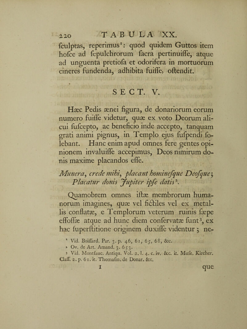 fculptas, reperimus1: quod quidem Guttos item hofce ad fepulchrorum facra pertinuifle, atque ad unguenta pretiofa et odorifera in mortuorum cineres fundenda, adhibita fuifle, oftendit. S E C T. V. Haec Pedis aenei figura, de donariorum eorum numero fuifle videtur, quae ex voto Deorum ali¬ cui fufcepto, ac beneficio inde accepto, tanquam grati animi pignus, in Templo ejus fufpendi fo- lebant. Hanc enim apud omnes fere gentes opi¬ nionem invaluifle accepimus, Deos nimirum do¬ nis maxime placandos efle. Munera, crede mihi, placant hominefque Deofque 5 Placatur donis Jupiter ipfe datis2. ♦ Quamobrem omnes iffee membrorum huma¬ norum imagines, quae vel fi&iles vel ex metal¬ lis conflate, e Templorum veterum ruinis faepe effoflae atque ad hunc diem confervatse funt3, ex hac fuperftitione originem duxifle videntur j ne- 1 Vid. Boiffard. Par. 3.p. 46, 61, 65, 68, &c. 1 Ov. de Art. Amand. 3. 653. 3 Vid. Montfauc. Antiqu. Vol. 2. 1. 4. c. iv. &c. it. Mufe. Kircher. Claff. 2. p. 61. it. Thomafin. de Donar* i que