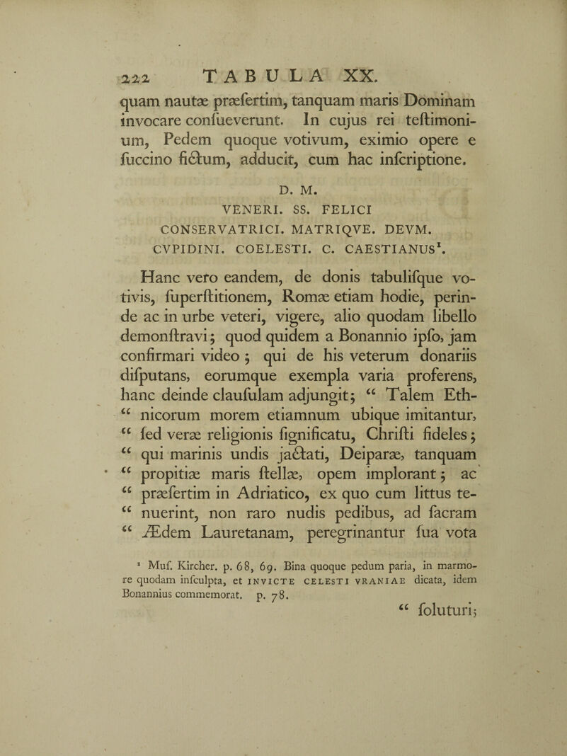 zzz T A B U L A XX. quam nautae praefertim, tanquam maris Dominam invocare confueverunt. In cujus rei teftimoni- um, Pedem quoque votivum, eximio opere e fuccino ficfum, adducit, cum hac infcriptione. D. M. VENERI. SS. FELICI CONSERVATRICI. MATRIQVE. DEVM. CVPIDINI. COELESTI. C. CAESTIANUS*. Hanc vero eandem, de donis tabulifque vo¬ tivis, luperftitionem, Romae etiam hodie, perin¬ de ac in urbe veteri, vigere, alio quodam libello demonftravi; quod quidem a Bonannio ipfo, jam confirmari video ; qui de his veterum donariis difputans, eorumque exempla varia proferens, hanc deinde claufulam adjungit; “ Talem Eth- u nicorum morem etiamnum ubique imitantur, fed verae religionis fignificatu, Chrifti fideles; qui marinis undis jactati, Deiparae, tanquam propitiae maris ftellae, opem implorant; ac praefertim in Adriatico, ex quo cum littus te¬ nuerint, non raro nudis pedibus, ad facram “ iEdem Lauretanam, peregrinantur fua vota 1 Muf. Kircher. p. 68, 69. Bina quoque pedum paria, in marmo¬ re quodam infculpta, et invicte celesti vraniae dicata, idem Bonannius commemorat, p. 78. “ foluturi; CC cc cc cc cc