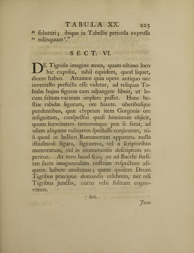 « u TABULA XX, 2,23 foluturi 5 ibique in Tabellis pericula exprefla relinquunt1.” S E C T. VI. DE Tigridis imagine aenea, quam ultimo loco hic expofui, nihil equidem, quod liquet, dicere habeo. Attamen quia opere antiquo nec invenufto perfe&a e fle videtur, ad reliquas Ta¬ bulae hujus figuras eam adjungere libuit, ut lo¬ cum faltem vacuum implere pollet. Hanc be- ftiae rabidae figuram, ore hiante, uberibufque pendentibus, quae clypeum item Gorgonis ore infignitum, confpectui quali hominum objicit, quum ferocitatem terroremque prae fe ferat, ad ufum aliquem militarem fpe£fafle conjicerem, ni¬ li quod in bellico Romanorum apparatu, nulla iftiufmodi figura, fignumve, vel a fcriptoribus memoratum, vel in monumentis defcriptum re- peritur. At vero haud fcio, an ad Bacchi forfi- tan facra imagunculam noftram refpe&um ali¬ quem habere credamus 5 quem quidem Deunx Tigribus praecipue domandis celebrem, nec nili Tigribus jun£fis, curru vehi folitum. cogno¬ vimus. Jam ■ ibid.