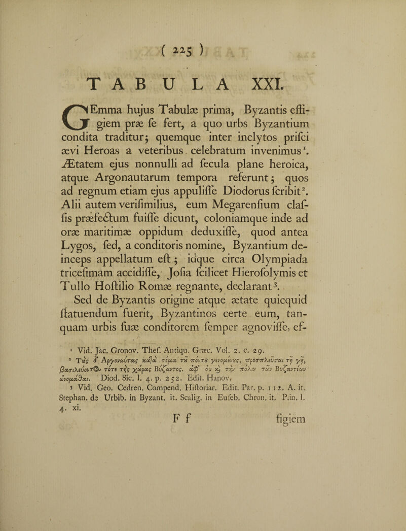 ( ~5 ) T A B U L A XXI. GEmma hujus Tabulae prima, Byzantis effi¬ giem prae le fert, a quo urbs Byzantium condita traditur; quemque inter inclytos prifci aevi Heroas a veteribus. celebratum invenimusr. Anatem ejus nonnulli ad fecula plane heroica, atque Argonautarum tempora referunt; quos ad regnum etiam ejus appuliffe Diodorus fcribit2. Alii autem verifimilius, eum Megarenfium claf- fis praefe&um fuiffe dicunt, coloniamque inde ad orae maritimae oppidum deduxifie, quod antea Lygos, fed, a conditoris nomine, Byzantium de¬ inceps appellatum eft; idque circa Olympiada tricefimam accidifle,- Jofia Icilicet Hierofolymis et Tullo Hoftilio Romae regnante, declarant3. Sed de Byzantis origine atque aetate quicquid ftatuendum fuerit, Byzantinos certe eum, tan- quam urbis fuae conditorem femper agnovifle, ef- x Vid. Jac. Gronov. Thef. Antiqu. Graec. Vol. 2. c. 29. a T»? ApyovccbTC&g kocJcc <rc(z<z rS ttovtx ysvopsvvg, TrpoTTrXeurai r>? yy, f3ct<Tl\eV0VT(§k TOTE T?Jf %JpC6£ Bui^OiVTOg. U,<fi OU x) TYfJ 7T0Xl'J TUV Bv^OCVTlUV uvopuSou. Diod. Sic. 1. 4. p. 252. Edit. Hanov. 3 Vid. Geo. Cedren. Compend. Hiftoriar. Edit. Par. p. i i 2. A. it. Stephan. ds Urbib. in Byzant. it. Scalig. in Euleb. Chron. it. Pdn. 1. 4. xi. F f figiem