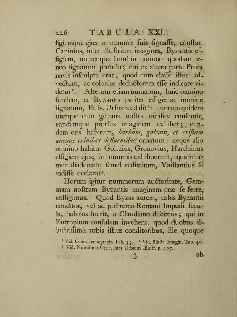 figiemque ejus in nummis fuis fignaffe, conftat. Caninius, inter illuftrium imagines, Byzantis ef¬ figiem, nomenque fimul in nummo quodam ae¬ neo fignatum protulit; cui ex altera parte Prora navis infculpta erat; quod eum clafle iftuc ad¬ vectum, ac coloniae deduCtorem effe indicare vi¬ detur1. Alterum etiam nummum, huic omnino fimilem, et Byzantis pariter effigie ac nomine fignatum, Fulv. Urfinus edidit2: quorum quidem uterque cum gemma noftra mirifice confentit, eandemque prorfus imaginem exhibet;. eun¬ dem oris habitum, barbam, galeam, et criflam quoque crinibus defluentibus ornatum : neque alio omnino habitu, Goltzius, Gronovius, Harduinus effigiem ejus, in nummis exhibuerunt, quam ta¬ men diademate femel redimitam, Vaillantius fe vidiffe declarat3; Horum igitur nummorum au&oritate, Gem¬ mam noftram Byzantis imaginem prae fe ferre, colligimus. Quod Byzas autem, urbis Byzantii conditor, vel ad poftrema Romani Imperii fecu¬ la, habitus fuerit, a Claudiano difcimus; qui in Eutropium confulem invehens, quod duobus il- lullriffimis urbis illius conditoribus, ille quoque 1 Vid. Canin. Iconograph. Tab. 35. ar Vid. Illaftr. Imagin. Tab. 40* * Vid, Numifmat Graec. inter Urbium Illuftr, p. 305..