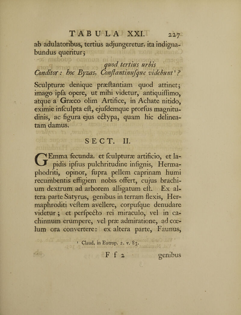 ab adulatoribus, tertius adjungeretur, ita indigna¬ bundus queritur; 4 iii£DOJjD ommun fii iuli ut ^uortDfrityrt q 9>t , quod tertius urbis Conditor: hoc Byzas, Conftantinufque videbunt' ? Sculpturae denique praeftantiam quod attinet; imago ipfa opere, ut mihi videtur, antiquiffimo, atque a Graeco olim Artifice, in Achate nitido, eximie infculpta eft, ejufdemque prorfus magnitu¬ dinis, ac figura ejus e&ypa, quam hic delinea- tam damus. S E C T. II. GEmma fecunda, et fculpturae artificio, et la¬ pidis ipfius pulchritudine infignis, Herma- phodriti, opinor, fupra pellem caprinam humi recumbentis effigiem nobis offert, cujus brachi¬ um dextrum ad arborem alligatum eft. Ex al¬ tera parte Satyrus, genibus in terram flexis, Her¬ maphroditi veftem avellere, corpufque denudare videtur; et perfpetfto rei miraculo, vel in ca¬ chinnum erumpere, vel prre admiratione, ad coe¬ lum ora convertere: ex altera parte, Faunus, 1 Claud. in Eutrop. 2. v. 83. ; F f 2 genibus