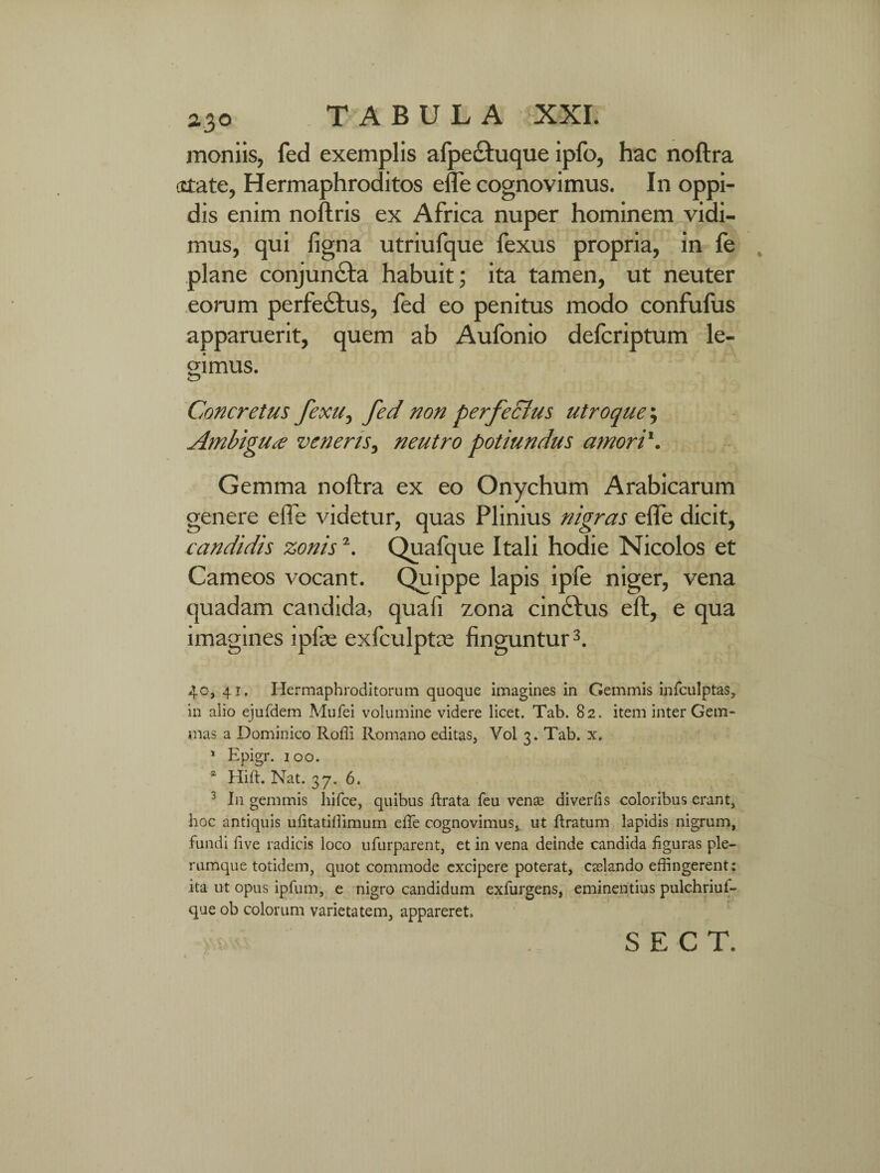 moniis, fed exemplis afpe&uque ipfo, hac noftra •state, Hermaphroditos effe cognovimus. In oppi¬ dis enim noftris ex Africa nuper hominem vidi¬ mus, qui figna utriufque fexus propria, in fe plane conjundfa habuit; ita tamen, ut neuter eorum perfe&us, fed eo penitus modo confufus apparuerit, quem ab Aufonio defcriptum le¬ gimus. Concretus fexu, fed non perfectus utroque; Ambigua veneris, neutro potiundus amori1. Gemma noftra ex eo Onychum Arabicarum genere effe videtur, quas Plinius nigras effe dicit, candidis zonis2. Quafque Itali hodie Nicolos et Carneos vocant. Quippe lapis ipfe niger, vena quadam candida, quafi zona cindftus eft, e qua imagines ipfat exfculptce finguntur3. 40, 41. Hermaphroditorum quoque imagines in Gemmis infculptas, in alio ejufdem Mufei volumine videre licet. Tab. 82. item inter Gem¬ mas a Dominico Rofli Romano editas, Vol 3. Tab. x. 1 Epigr. 100. * Hift. Nat. 37. 6. 3 In gemmis liifce, quibus flrata feu vena? diverfis coloribus erant, hoc antiquis ufitatiffimum effe cognovimus, ut Eratum lapidis nigrum, fundi five radicis loco ufurparent, et in vena deinde candida figuras ple¬ rumque totidem, quot commode excipere poterat, crelando effingerent: ita ut opus ipfum, e nigro candidum exfurgens, eminentius pulchriui- que ob colorum varietatem, appareret.