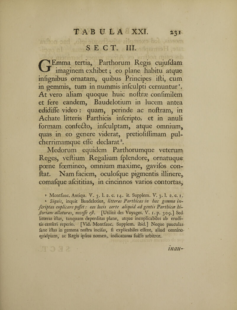 TABULA XXL z3i S E C T. III. GEmma tertia, Parthorum Regis cujufdam imaginem exhibet; eo plane habitu atque infignibus ornatam, quibus Principes ifti, cum in gemmis, tum in nummis infculpti cernuntur'. At vero aliam quoque huic noflrae confimilem et fere eandem, Baudelotium in lucem antea edidifle video: quam, perinde ac nojftram, in Achate litteris Parthicis infcripto, et in anuli formam confe&o, infculptam, atque omnium, quas in eo genere viderat, pretiofiffimam pul- cherrimamque efle declarat2. Medorum equidem Parthorumque veterum Reg es, veftium Regalium fplendore, ornatuque poene foemineo, omnium maxime, gavifos con¬ flat. Nam faciem, oculofque pigmentis illinere, comafque afcititias, in cincinnos varios contortas. * Montfauc. Antiqu. V. 3. 1. 2. c. 14.- it. Supplem. V. 3. 1. 2. c. 1, 1 Siquis, inquit Baudelotius, litteras Parthicas in hac gem??ia in- fcriptas explicare poffet: eas lucis certe aliquid ad gentis Parthice? hi- ftoriam allaturasnecejje ejl.~ [Utilite des Voyages. V. i.p. 309.] Sed litteras iftas, tanquam deperditas plane, atque inexplicabiles ab erudi¬ tis cenferi reperio. [Vid. Montfauc. Supplem. ibid.] Neque pauculas fane iftas in gemma noftra incifas, fi explicabiles eflent, aliud omnino quidpiam, ac Regis ipfius nomen, indicaturas fuifle arbitron inau