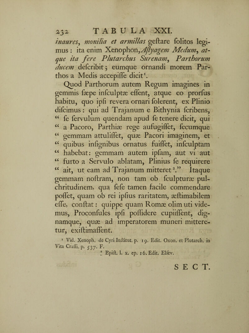 inaures, monilia et armillas geftare folitos legi¬ mus : ita enim Xenophon, Aflyagem Medum, at¬ que ita fere Plutarchus Surenam, Parthorum ducem defcribit; eumque ornandi morem Par¬ thos a Medis accepifle dicit1. Quod Parthorum autem Regum imagines in gemmis faepe infculptae effient, atque eo prorfus habitu, quo ipfi revera ornari Tolerent, ex Plinio difcimus: qui ad Trajanum e Bithynia fcribens, “ Te fervulum quendam apud Te tenere dicit, qui “ a Pacoro, Parthias rege aufugi liet, fecumque “ gemmam attuliiTet, quae Pacori imaginem, et “ quibus inlignibus ornatus fuiflfet, infculptam “ habebat: gemmam autem ipfam, aut vi aut “ furto a Servulo ablatam, Plinius fe requirere “ ait, ut eam ad Trajanum mitteret2.” Itaque gemmam noftram, non tam ob fculpturse pul¬ chritudinem, qua fefe tamen facile commendare pollet, quam ob rei ipfius raritatem, seftimabilem effe, conflat: quippe quam Rornas olim uti vide¬ mus, Proconfules ipfi poffidere cupiiflent, dig- namque, quas ad imperatorem muneri mittere¬ tur, exiftimaifent. 1 Vid. Xenoph. de Cyri Inflitut. p. 19. Edit. Oxon. et Plutarch. in Vita Crafli. p. 537, F. I Epift. 1. x. ep. 16. Edit. Elicv.