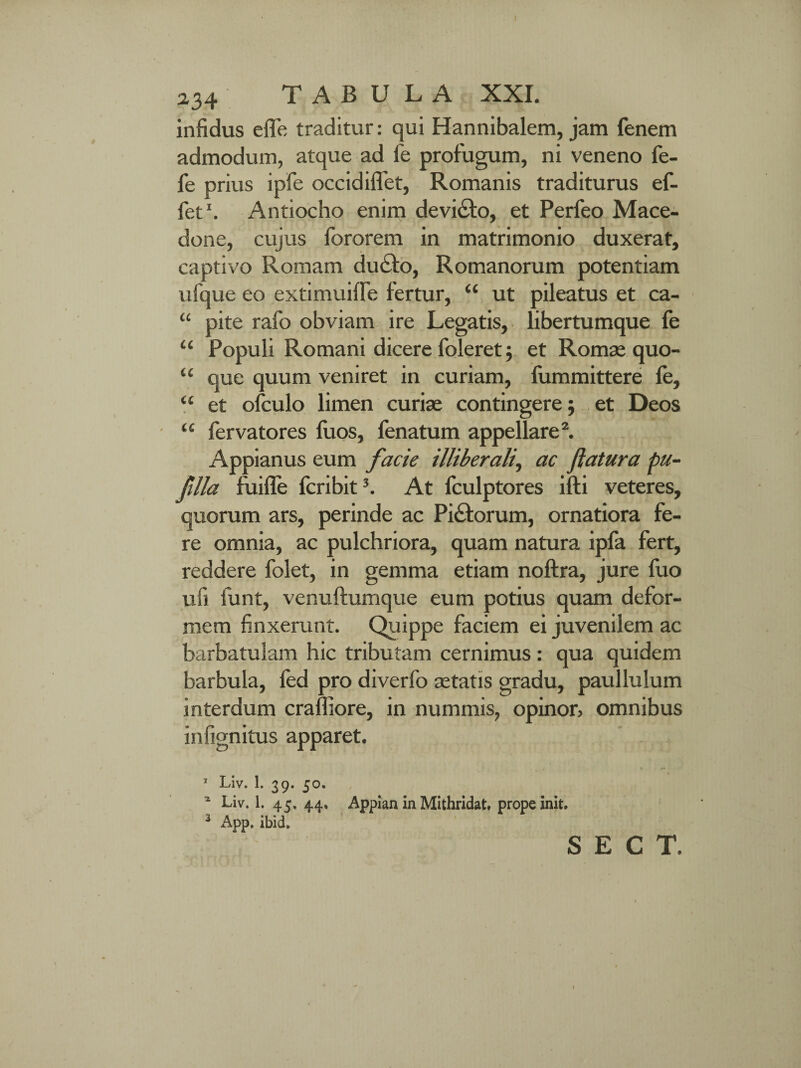 infidus efle traditur: qui Hannibalem, jam fenem admodum, atque ad fe profugum, ni veneno fe- fe prius ipfe occidiflet, Romanis traditurus ef- fet1. Antiocho enim devidto, et Perfeo Mace¬ done, cujus fororem in matrimonio duxerat, captivo Romam du£to, Romanorum potentiam ufque eo extimuiffe fertur, “ ut pileatus et ca- “ pite rafo obviam ire Legatis, libertumque fe u Populi Romani dicere foleret; et Romae quo- “ que quum veniret in curiam, fummittere fe, <£ et ofculo limen curiae contingere 5 et Deos “ fervatores fiios, fenatum appellare2. Appianus eum facie illiberali, ac flatura pu- fllla fuifle fcribit3. At fculptores ifti veteres, quorum ars, perinde ac Pictorum, ornatiora fe¬ re omnia, ac pulchriora, quam natura ipfa fert, reddere folet, in gemma etiam noftra, jure luo ufi funt, venuftumque eum potius quam defor¬ mem finxerunt. Quippe faciem ei juvenilem ac barbatulam hic tributam cernimus : qua quidem barbula, fed pro diverfo astatis gradu, paullulum interdum craffiore, in nummis, opinor, omnibus infignitus apparet. T Liv. 1. 39. 50. * Liv. 1. 45. 44, Appian in Mithridat, prope init. 3 App. ibid.