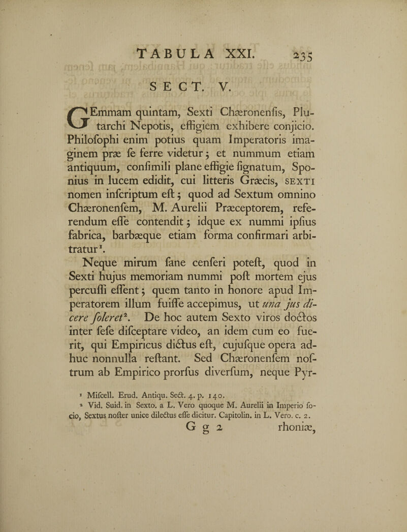 HM^Ji ftifir - rnLi^nj(jnsri iui ijjfuju u a d< SECT. V. GEmmam quintam, Sexti Cha;ronenfis, Plu- tarchi Nepotis, effigiem exhibere conjicio. Philofophi enim potius quam Imperatoris ima¬ ginem prae le ferre videtur; et nummum etiam antiquum, confimili plane effigie fignatum, Spo- nius in lucem edidit, cui litteris Graecis, sexti nomen infcriptum eft; quod ad Sextum omnino Chaeronenfem, M. Aurelii Praeceptorem, refe¬ rendum efle contendit; idque ex nummi ipfius fabrica, barbaeque etiam forma confirmari arbi¬ tratur \ Neque mirum fane cenferi poteft, quod in Sexti hujus memoriam nummi poft mortem ejus percuffi eflent j quem tanto in honore apud Im¬ peratorem illum fuiffie accepimus, ut una jus di¬ cere foleret11. De hoc autem Sexto viros docios inter fefe difceptare video, an idem cum eo fue¬ rit, qui Empiricus di£tus eft, cujufque opera ad¬ huc nonnulla reftant. Sed Chaeronenfem nof- trum ab Empirico prorfus diverfum, neque Pyr- 1 Mifcell. Erud. Antiqu. Sedt. 4. p. 140. * Vid. Suid. in Sexto, a L. Vero quoque M. Aurelii in Imperio fo- cio, Sextus nofter unice dile&us efle dicitur. Capitolin. in L. Vero. c. 2. G g 2 rhoniae,