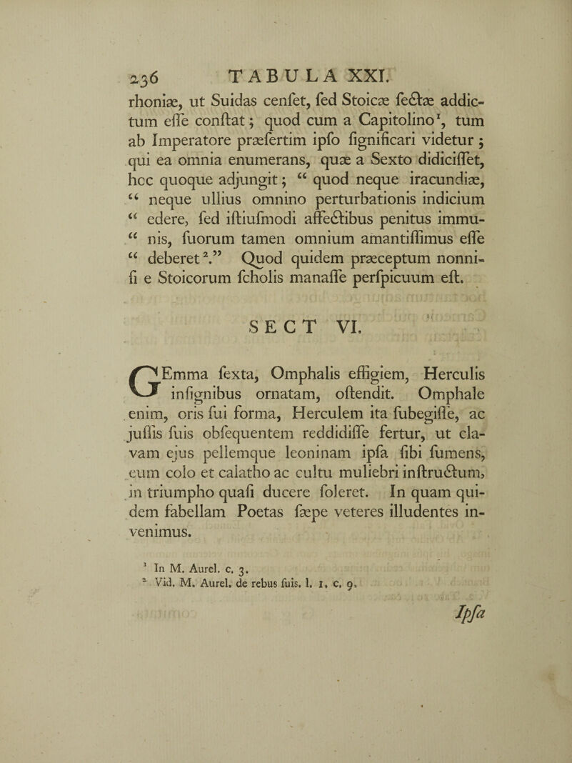 rhoniae, ut Suidas cenfet, fed Stoicae fe£be addic¬ tum effe conftat; quod cum a Capitolino ‘, tum ab Imperatore praefertim ipfo fignificari videtur ; qui ea omnia enumerans, quae a Sexto didicilTet, hoc quoque adjungit; “ quod neque iracundiae, u neque ullius omnino perturbationis indicium “ edere, fed iftiufmodi affectibus penitus immu- “ nis, fuorum tamen omnium amantiffimus elle “ deberet2.” Quod quidem praeceptum nonni- fi e Stoicorum fcholis manafle perfpicuum eft. SECT VI. } i -# - ■ +A JL • J' GEmma fexta, Omphalis effigiem, Herculis inlignibus ornatam, oftendit. Omphale . enim, oris fui forma, Herculem ita ffibegifle, ac jufiis fuis obfequentem reddidilfe fertur, ut cla¬ vam ejus pellemque leoninam ipla libi fumens, eum colo et calatho ac cultu muliebri inftructurn, in triumpho quali ducere foleret. In quam qui¬ dem fabellam Poetas faepe veteres illudentes in¬ venimus. In M. Aurei, c. 3. “ Vid. M, Aurei, de rebus fuis, 1. 1. c, 9, ipfo