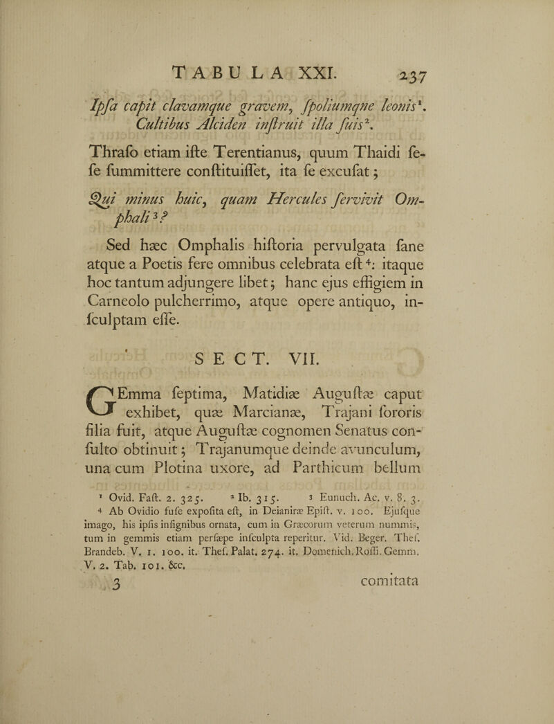 a37 Ipfa capit clavamque gravem, fpoliumqne leonis1. Cultibus Alciden inflruit illa fu is \ Thralb etiam ifte Terentianus, quum Thaidi fe- fe fummittere conftituiflet, ita fe excufat; Qui minus huic, quam Hercules pervivit Om¬ phali 3 ? Sed haec Omphalis hiftoria pervulgata fane atque a Poetis fere omnibus celebrata eft +: itaque hoc tantum adjungere libet; hanc ejus effigiem in Carneolo pulcherrimo, atque opere antiquo, in- fculptam elfe. S E C T. VII. GEmma feptima, Matidiae Auguftae caput exhibet, quae Marcianae, Trajani fororis filia fuit, atque Augufbe cognomen Senatus con- fulto obtinuit; Trajanumque deinde avunculum, una cum Plotina uxore, ad Parthicum bellum i J , J . • * > ' ’ ' * ' ' ‘ • ‘ 1 1 Ovid. Faft. 2. 325. 2 Ib. 315. 3 Eunuch. Ac. v. 8. 3. * Ab Ovidio fufe expolita eft, in Deianira? Epift. v. 100. Ejufque imago, his ipfis infignibus ornata, cum in Graecorum veterum nummis, tum in gemmis etiam perfaspe infculpta reperitur. Vid. Beger. Thef. Brandeb. V. 1. 100. it. Thef. Palat, 274. it. Domenich.Roffi. Gemm. V. 2. Tab, 101. &c. , 3 comitata