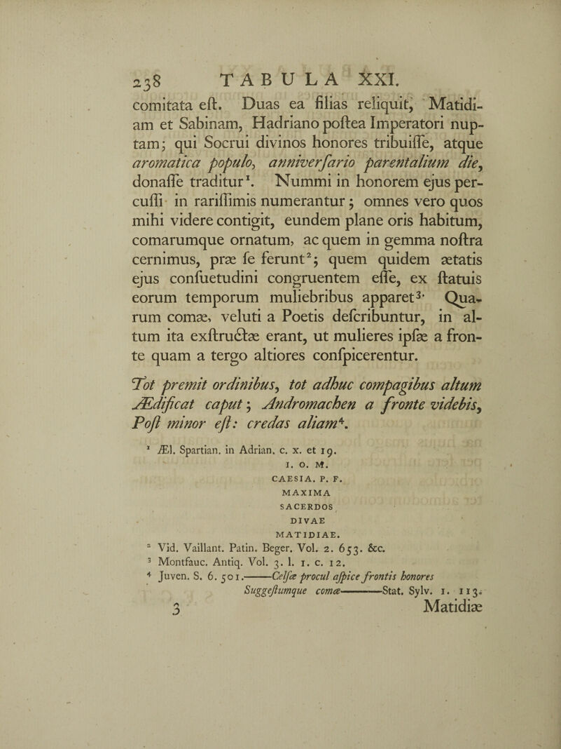 comitata eft. Duas ea filias reliquit, Matidi- am et Sabinam, Hadriano poftea Imperatori nup¬ tam; qui Socrui divinos honores tribuiffe, atque aromatica populo, anniverfario parentalium die, donafie traditur1. Nummi in honorem ejus per- cuffi in rariffimis numerantur; omnes vero quos mihi videre contigit, eundem plane oris habitum, comarumque ornatum, ac quem in gemma noftra cernimus, prae fe ferunt2; quem quidem aetatis ejus confuetudini congruentem efie, ex ftatuis eorum temporum muliebribus apparet3. Qua¬ rum comae, veluti a Poetis defcribuntur, in al¬ tum ita exftru£tae erant, ut mulieres ipfae a fron¬ te quam a tergo altiores conlpicerentur. Tot premit ordinibus, tot adhuc compagibus altum TEdificat caput; Andromachen a fronte videbis, Poft minor eft: credas aliam*. 1 JE\. Spartian. in Adrian. c. x. et 19. 1. o. M. CAESIA. P. F. MAXIMA SACERDOS • / DIVAE MATIDIAE. 2 Vid. Vaillant. Patin, Beger. Vol. 2. 653. &c. 3 Montfauc. Antiq. Vol. 3. 1. 1. c. 12. 4 juven. S. 6. 501.-Celfce procul afpice frontis honores Suggejiumque coma-—Stat. Sylv. 1. 113, 3 ' Matidiae