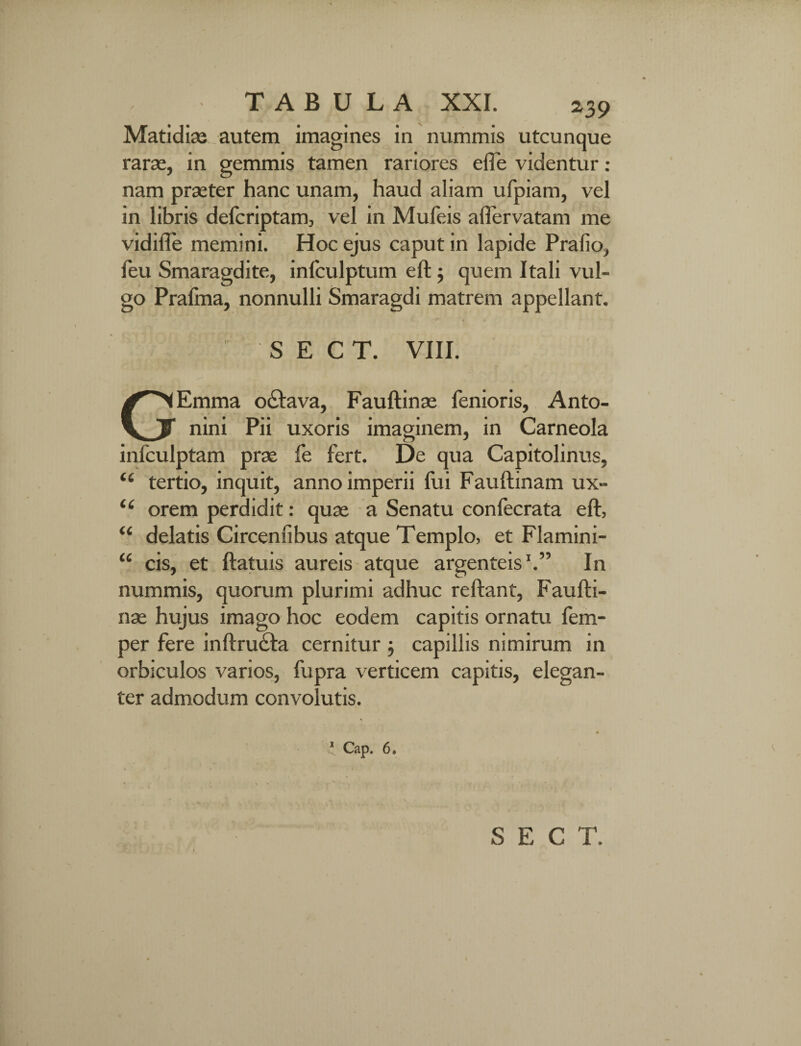 Matidiae autem imagines in nummis utcunque rarae, in gemmis tamen rariores efle videntur: nam praeter hanc unam, haud aliam ufpiam, vel in libris defcriptam, vel in Mufeis aflervatam me vidilTe memini. Hoc ejus caput in lapide Prafio, feu Smaragdite, infculptum eft ; quem Itali vul¬ go Prafma, nonnulli Smaragdi matrem appellant. S E C T. VIII. GEmma o£lava, Fauftinae fenioris, Anto¬ nini Pii uxoris imaginem, in Carneola infculptam prae fe fert. De qua Capitolinus, “ tertio, inquit, anno imperii fui Fauftinam ux- u orem perdidit: quae a Senatu confecrata eft, delatis Circensibus atque Templo, et Flamini¬ cis, et ftatuis aureis atque argenteis1.” In nummis, quorum plurimi adhuc reftant, Faufti¬ nae hujus imago hoc eodem capitis ornatu fem- per fere inftrusfta cernitur ; capillis nimirum in orbiculos varios, fupra verticem capitis, elegan¬ ter admodum convolutis. « U 1 Cap. 6.