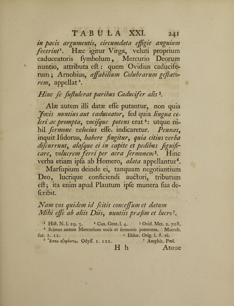 in pacis argumentis, circumdata effigie anguium fecerint\ Haec igitur Virga, veluti proprium caduceatoris fymbolum, Mercurio Deorum nuntio, attributa eft: quem Ovidius caducife¬ rum ; Arnobius, affabilium Colubrarum geflato- rem, appellat1. Hinc fe fujlulerat paribus Caducifer alis 3. Alas autem illi datas efle putantur, non quia fervis nuntius aut caduceator, fed quia lingua ce¬ leri ac prompta, vocifque potens erat4: utque ni¬ hil fermone velocius efle, indicaretur. Pennas, inquit Ifidorus, habere fingitur, quia citius verba difeurrunt, alafque ei in capite et pedibus fignifi- care, volucrem ferri per aera fermonend. Hinc verba etiam ipfa ab Homero, alata appellantur4. Marlupium deinde ei, tanquam negotiantium Deo, lucrique conficiendi au&ori, tributum eft; ita enim apud Plautum ipfe munera fua de- feribit. Nam vos quidem id fcitis conceffium et datum Mihi effie ab aliis Diis, nuntiis pr<efim et lucro1. 1 Hift. N. 1. 29. 3. * Con. Gent. 1. 4. 3 Ovid. Met. 2. 708. 4 Scimus autem Mercurium vocis et fermonis potentem. Macrob. Sat. 1. 12. 5 Ifidor. Orig. 1. 8. xi. 5 ''Emet TrjepoevTcc, OdylT. 1. 122. 7 Amphit. Pnol. H h Ataue