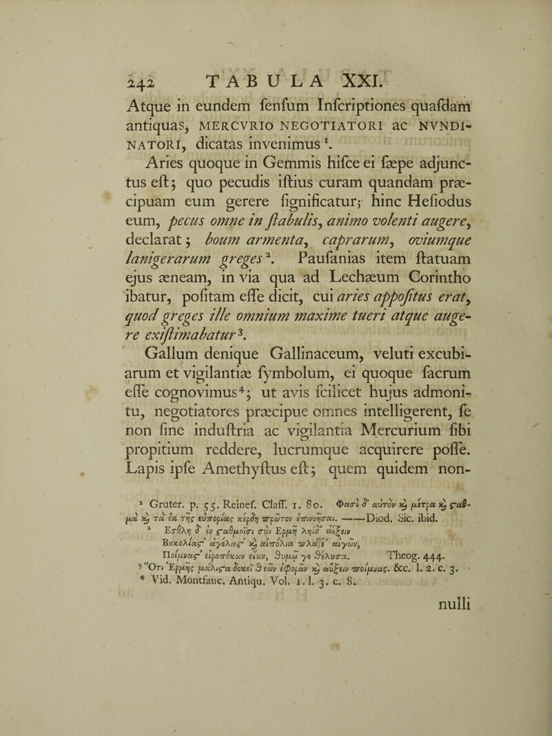 Atque in eundem lenium Infcriptiones quafdam antiquas, mer.cvr.io negotiatori ac nvndi- natori, dicatas invenimus1. Aries quoque in Gemmis hifce ei faepe adjunc¬ tus eft; quo pecudis iftius curam quandam prae¬ cipuam eum gerere fignificatur; hinc Hefiodus eum, pecus omne in flabulis, animo volenti augere, declarat ; boum armenta, caprarum, oviumque lanigerarum greges2. Paufanias item ftatuam ejus aeneam, in via qua ad Lechaeum Corintho ibatur, politam elTe dicit, cui aries appojitus eraty quod greges ille omnium maxime tueri atque auge¬ re exiflimabatur3. Gallum denique Gallinaceum, veluti excubi¬ arum et vigilantiae fymbolum, ei quoque facrum effe cognovimus4; ut avis fcilicet hujus admoni¬ tu, negotiatores praecipue omnes intelligerent, fe non line induftria ac vigilantia Mercurium libi propitium reddere, lucrumque acquirere pofle. Lapis ipfe Amethyftus eft; quem quidem non- 5 Gruter. p. ^.Reinef. ClalT. i. 80. Gxzcr) uutov k, perpu kJ fia ytj Ttz £x rvjq zv7ropiuq xzpfy urpurov Z7rivov)<roii.-Diod. Sic. ibid. 2 E(70X)j <$*' Iv ^-a.9pt,oT(ri cuv Epptyj Xvjicl’ dzfcztv l&vxoXiotg- uyzXoi<r ctiTToXiot veXct jz' otlyuv, Tloi^vcag- zipoTroxuv ctuv, Bvftcp yz &eXv<r%. Theog. 444’ 3 Ori Epjxys pt<zXi<yce.$oxz7Bzuv ifiopuv ^ otv^ziv Ttroiptvus. &C. 1. 2. C. 3. ' 4 Vid. Montfauc. Antiqu. Vol. 1.1. 3. c. 8. nulli