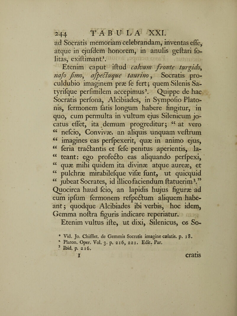ad Socratis memoriam celebrandam, inventas efle, atque in ejufdem honorem, in anulis geftari fo- litas, exiftimant1. Etenim caput illud calvum fronte turgido, nafo fimo, afpeSluque taurino, Socratis pro- culdubio imaginem prae fe fert; quem Silenis Sa- tyrifque perfimilem accepimus2. Quippe de hac Socratis perfona, Alcibiades, in Sympofio Plato¬ nis, fermonem fatis longum habere lingitur, in quo, cum permulta in vultum ejus Silenicum jo¬ catus eflet, ita demum progreditur; “ at vero “ nelcio, Convivae, an aliquis unquam veftrum u imagines eas perfpexerit, quae in animo ejus, “ feria tranantis et fefe penitus aperientis, la- “ teant: ego profedlo eas aliquando perfpexi, “ quae mihi quidem ita divinae atque aureae, et “ pulchrae mirabilefque vifae lunt, ut quicquid “ jubeat Socrates, id illicofaciendum ftatuerim3.” Quocirca haud fcio, an lapidis hujus figurae ad eum ipfum fermonem refpe£lum aliquem habe¬ ant ; quodque Alcibiades ibi verbis, hoc idem. Gemma noftra figuris indicare reperiatur. Etenim vultus ille, ut dixi, Silenicus, os So- * Vid. Jo. Chifflet. de Gemmis Socratis imagine caslatis. p. 18* 4 Platon. Oper. Vol. 3. p. 216, 221. Ediu Par. 3 Ibid. p. 216. I cratis
